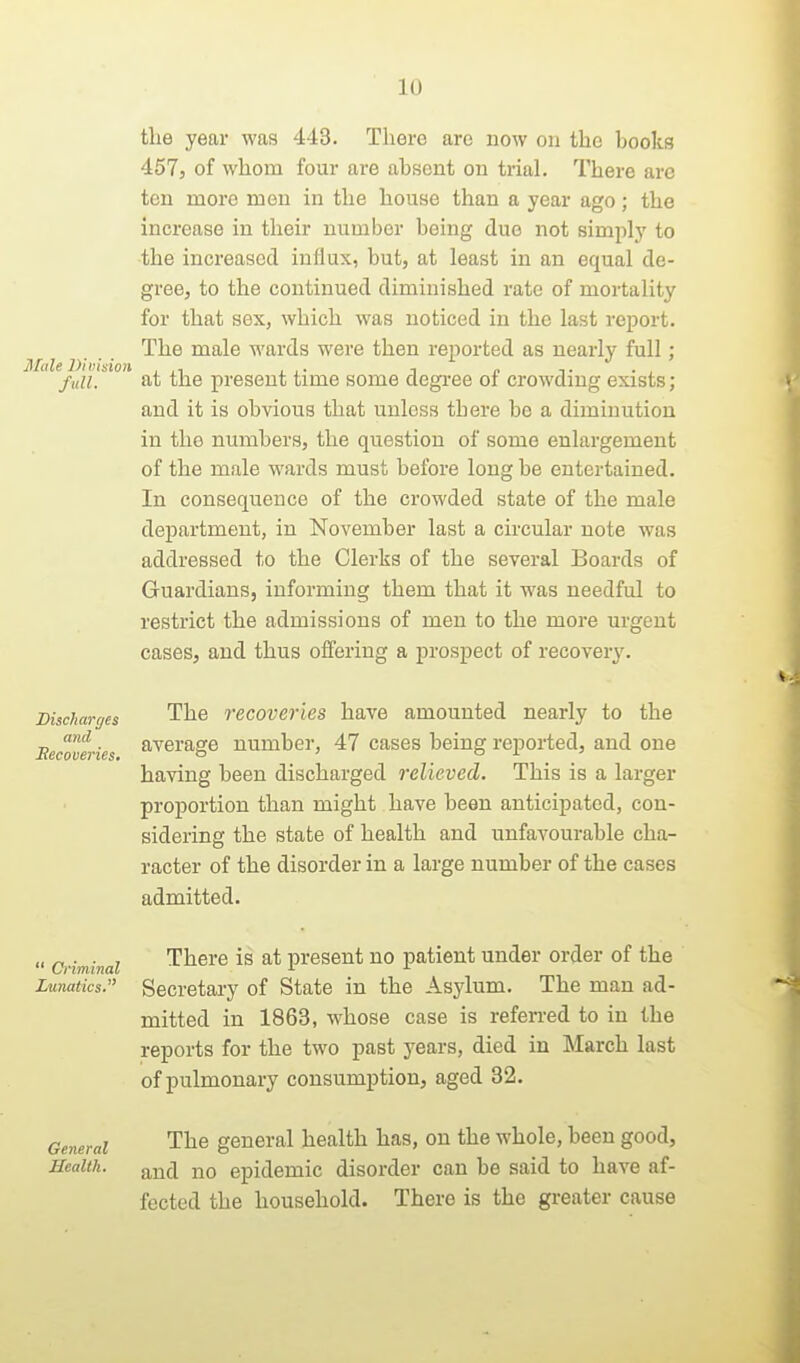 the year was 443. Tliere arc now on the books 457j of whom four are absent on trial. There are ten more men in the house than a year ago; the increase in their number being due not simply to ■the increased influx, but, at least in an equal de- gree, to the continued diminished rate of mortality for that sex, which was noticed in the last report. The male wards were then reported as nearly full ; Male Division . , ,. -, „ full. at the present time some degi-ee oi crowdmg exists; and it is obvious that unless there be a diminution in the numbers, the question of some enlargement of the male wards must before long be entertained. In consequence of the crowded state of the male department, in November last a circular note was addressed to the Clerks of the several Boards of Guardians, informing them that it was needful to restrict the admissions of men to the more urgent cases, and thus offering a prospect of recoveiy. Discharges The recoveries have amounted nearly to the Becoveries ^^^^'^g^ number, 47 cases being reported, and one having been discharged relieved. This is a larger proportion than might have been anticipated, con- sidering the state of health and unfavourable cha- racter of the disorder in a large number of the cases admitted.  Criminal There is at present no patient under order of the Lunatics. Secretaiy of State in the Asjdum. The man ad- mitted in 1863, whose case is referred to in the reports for the two past years, died in March last of pulmonary consumption, aged 32. General The general health has, on the whole, been good. Health. ^nd no epidemic disorder can be said to have af- fected the household. There is the greater cause