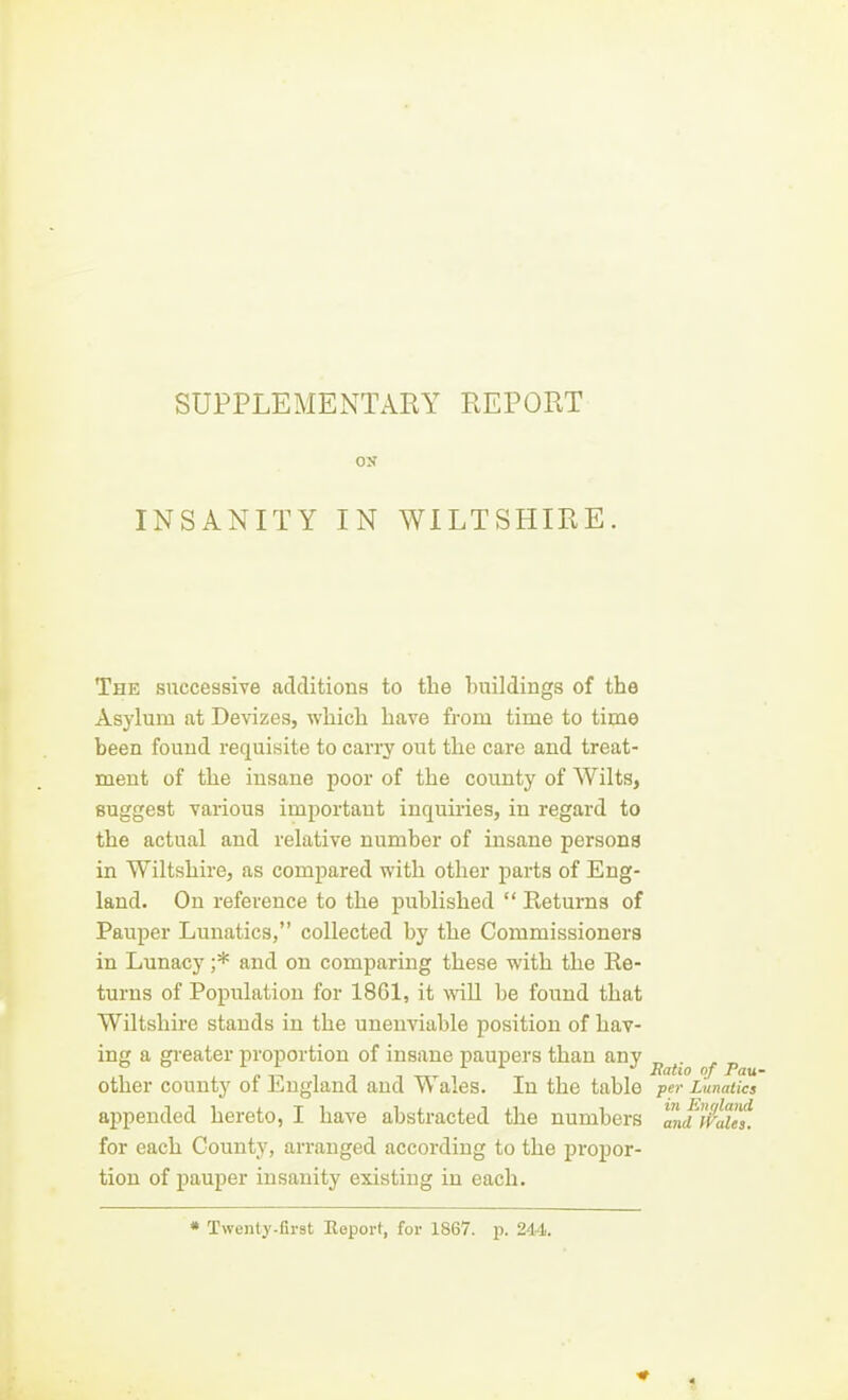 SUPPLEMENTARY REPORT ON INSANITY IN WILTSHIRE. The snccessiYe additions to the hnildings of the Asylum at Devizes, which have from time to time been found requisite to carry out the care and treat- ment of the insane poor of the county of Wilts, suggest various important inquiries, in regard to the actual and relative number of insane persons in Wiltshire, as compared with other parts of Eng- land. On reference to the published  Returns of Pauper Lunatics, collected by the Commissioners in Lunacy ;* and on comparing these with the Re- turns of Population for 18C1, it wall be found that Wiltshire stands in the unenviable position of hav- ing a gi-eater proportion of insane paupers than any ^ ^. ^ ^ other county of England and Wales. In the table po- Lunatics appended hereto, I have abstracted the numbers andffalef. for each County, arranged according to the propor- tion of pauper insanity existing in each. * Twenty.first Eeport, fov 1867. p. 244.