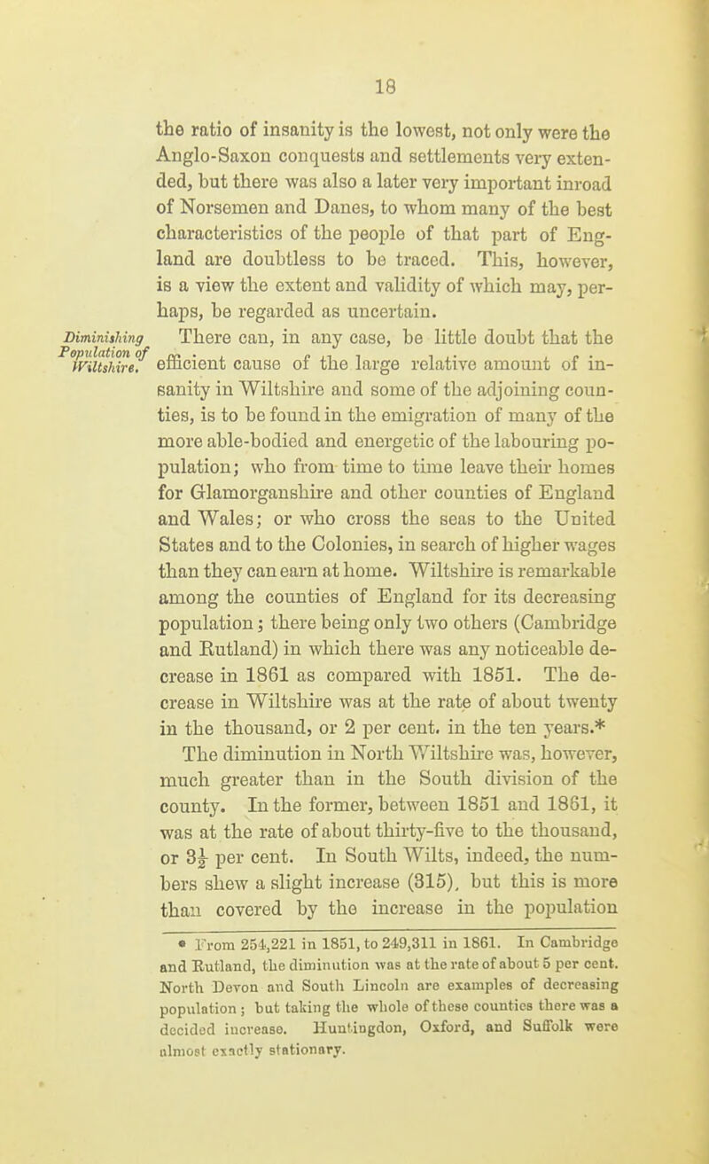 the ratio of insanity is the lowest, not only were the Anglo-Saxon conquests and settlements very exten- ded, but there was also a later very important inroad of Norsemen and Danes, to whom many of the best characteristics of the people of that part of Eng- land are doubtless to be traced. This, however, is a view the extent and validity of which may, per- haps, be regarded as uncertain. Diminishing There Can, in any case, be little doubt that the ^Tviuluref efficient cause of the large relative amount of in- sanity in Wiltshire and some of the adjoining coun- ties, is to be found in the emigration of many of the more able-bodied and energetic of the labouring po- pulation; who from time to time leave then- homes for Glamorganshire and other counties of England and Wales; or who cross the seas to the United States and to the Colonies, in search of higher wages than they can earn at home. Wiltshu-e is remarkable among the counties of England for its decreasing population; there being only two others (Cambridge and Kutland) in which there was any noticeable de- crease in 1861 as compared with 1851. The de- crease in Wiltshire was at the rate of about twenty in the thousand, or 2 per cent, in the ten years.* The diminution in North V/iltshii-e was, however, much greater than in the South division of the county. In the former, between 1851 and 1881, it was at the rate of about thirtj^-five to the thousand, or Sg- per cent. In South Wilts, indeed, the num- bers shew a slight increase (315), but this is more than covered by the increase in the population • From 251,221 in 1851, to 249,311 in 1861. In Cambridge and Eutland, tlie diminution was at the rate of about 5 per cent. North Devon and South Lincoln are examples of decreasing population ; but taking the whole of these counties there was a decided increase. Huntingdon, Oxford, and Suffolk were almost exactly stationary.