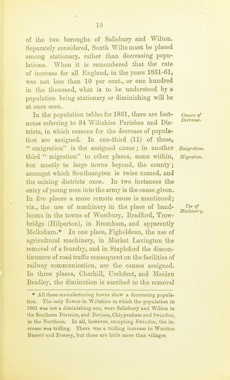 Causes of Decrease. of the two boroughs of Salisbury and Wilton. Separately considered, South Wilts must be placed among stationary, rather than decreasing popu- lations. When it is remembered that the rate of increase for all England, in the years 1851-61, was not less than 10 per cent., or one hundred in the thousand, what is to be understood by a population being stationary or diminishing will be at once seen. In the population tables for 1861, there are foot- notes referring to 34 Wiltshire Parishes and Dis- tricts, in which reasons for the decrease of popula- tion are assigned. In one-third (11) of these,  emigration is the assigned cause; in another Emigration third  migration to other places, some within, Migration. but mostly to large towns beyond, the county; amongst which Southampton is twice named, and the mining districts once. In two instances the entry of young men into the army is the cause given. In five places a more remote cause is mentioned; viz., the use of machinery in the place of hand- looms in the towns of Westbury, Bradford, Trow- bridge (Hilperton), in Bromham, and apparently Melksham.* In one place, Figheldean, the use of agricultural machinery, in Market Lavington the removal of a foundry, and in Stapleford the discon- tinuance of road trafiic consequent on the facilities of railway communication, are the causes assigned. In three places, Cherhill, Urchfont, and Maiden Bradley, the diminution is ascribed to the removal Use of Machinery, * All these manufacturing towns show a decreasing popula- tion. The only Towns in Wiltshire in which the population in 1861 was not a diminishing one, were Salisbury and Wilton in the Southern DiTision, and Devizes, Chippenham and Swindon, in the Northern. In all, however, excepting Swindon, the in- crease was trifling. There was a trifling increase in Wootton Bassett and Pewecy, but theso are Utile more than villages.