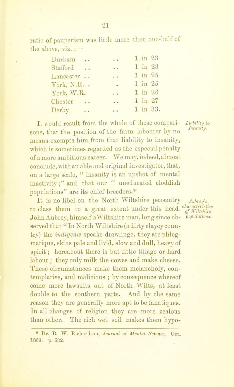 ratio of pauperism was little more than oiie-liulf of the above, viz. :— 1 in 23 Stafford 1 in 23 Lancaster . - 1 in 25 York, N.R... 1 in 25 York, W.R. 1 in 28 Chester 1 in 27 Derby 1 in 33 It would result from the whole of these compari- LiuhUit,! to sons, that the position of the farm labourer by no -^''.v- means exempts him from that liability to insanity, which is sometimes regarded as the especial penalty of a more ambitious career. We may, indeed, almost conclude, with an able and original investigator, that, on a large scale,  insanity is an upshot of mental inactivity ; and that our  uneducated cloddish populations are its chief breeders.* It is no libel on the North Wiltshire peasantry Aubreys to class them to a great extent under this head. ''^^'wauH^ John Aubrey, himself aWiltshire man, long since ob- populatiims. served that  In North Wiltshu-e (a dirty clayey coun- try) the indigence speake drawliuge, they are phleg- matique, sldns pale and livid, slow and dull, heavj' of spirit; hereabout there is but little tillage or hard labour; they only milk the cowes and make cheese. These circumstances make them melancholy, con- templative, and malicious ; by consequence whereof come more lawsuits out of North Wilts, at least double to the southern parts. And by the same reason they are generally more apt to be fanatiquea. In all changes of religion they are more zealous than other. The rich wet soil makes them hypo- • Dr. B. W. EicliardBon, Journal of Menial iScietice. Oct. 1869. p. 032.