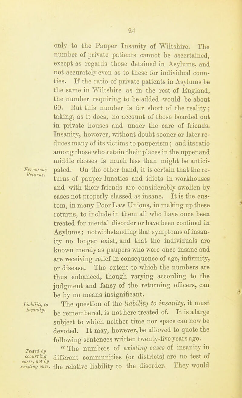 Erroneous Jielims, only to the Pauper Insanity of Wiltshire. The number of private patients cannot be ascertained, except as regards those detained in Asylums, and not accurately oven as to these for individual coun- ties. If the ratio of private patients in Asylums be the same in Wiltshire as in the rest of England, the number requiring to be added would be about 60. But this number is far short of the reality; taking, as it does, no account of those boarded out in private houses and under the care of friends. Insanity, however, without doubt sooner or later re- duces many of its victims to pauperism; and its ratio among those who retain their places in the upper and middle classes is much less than might be antici- pated. On the other hand, it is certain that the re- turns of pauper lunatics and idiots in workhouses and with their friends are considerably swollen by cases not properly classed as insane. It is the cus- tom, in many Poor Law Unions, in making up these returns, to include in them all who have once been treated for mental disorder or have been confined in Asylums; notwithstanding that symptoms of insan- ity no longer exist, and that the individuals are known merely as paupers who were once insane and are receiving relief in consequence of age, infirmity, or disease. The extent to which the numbers are thus enhanced, though varying according to the judgment and fancy of the returning officers, can be by no means insignificant. The question of the liability to insanity, it must be remembered, is not here treated of. It is a large subject to which neither time nor space can now be devoted. It may, however, be alloM'ed to quote the following sentences written twenty-five years ago. Tested by  The numbers of existing cases of insanity in occurring different communities (or districts) are no test of cases, not liy i ■. • n mi i j exisiiny ones, the relative liability to the disorder, ihey would Liability to Insanity,