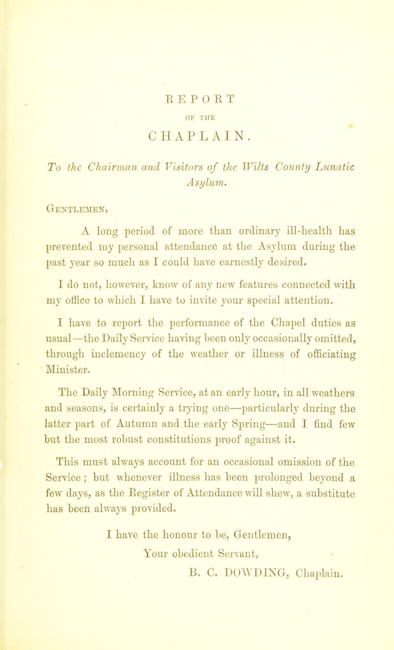 OF THE CHAPLAIN. To the CItairman and Visitors of the Wilts County Lunatic Asylum. Gentlemen, A long period of more than ordinary ill-liealth has prevented my personal attendance at the Asylum during the past year so much as I could have earnestly desired. I do not, howevei-j know of any new features connected with my office to which I have to invite your sjjecial attention. I have to report the performance of the Chapel duties as usual—the Daily Service having heen only occasionally omitted, through inclemency of the weather or illness of officiating Minister. The Daily Morning Service, at an early hour, in all weathers and seasons, is certainly a trying one—particularly during the latter part of Autumn and the early Spring—and I find few but the most rohust constitutions proof against it. This must always account for an occasional omission of the Service ; but whenever illness has been prolonged beyond a few days, as the Register of Attendance will shew, a substitute has been always provided. I have the honour to be. Gentlemen, Your obedient Servant, B. C. DO^VDING, Chaplain.