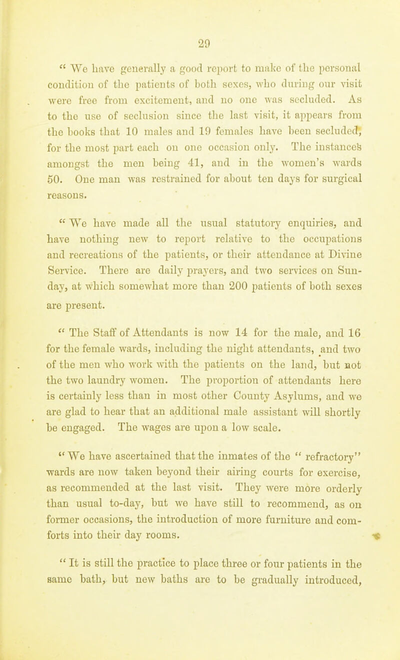 20  We have generally a good report to make of the personal condition of the patients of both sexes, who during our visit were free from excitement, and no one was secluded. As to the use of seclusion since the last visit, it appears from the hooks that 10 males and 19 females have been secluded, for the most part each on one occasion only. The instanced amongst the men being 41, and in the women's wards 60. One man was restrained for about ten days for surgical reasons.  We have made all the usual statutoiy enquiries, and have nothing new to report relative to the occupations and recreations of the patients, or their attendance at Divine Service. There are daily prayers, and two sei-vices on Sun- day, at W'hich somewhat more than 200 patients of both sexes are present.  The Staff of Attendants is now 14 for the male, and 16 for the female wards, including the night attendants, and two of the men who work with the patients on the land, but not the two laundry women. The proportion of attendants here is certainly less than in most other County Asylums, and we are glad to hear that an additional male assistant will shortly be engaged. The wages are upon a low scale. We have ascertained that the inmates of the  refractory wards are now taken beyond their airing courts for exercise, as recommended at the last visit. They were more orderly than usual to-day, but we have still to recommend, as ou former occasions, the introduction of more furniture and com- forts into their day rooms. ■<»  It is still the practice to place three or four patients in the same bath, but new baths are to be gradually introduced,