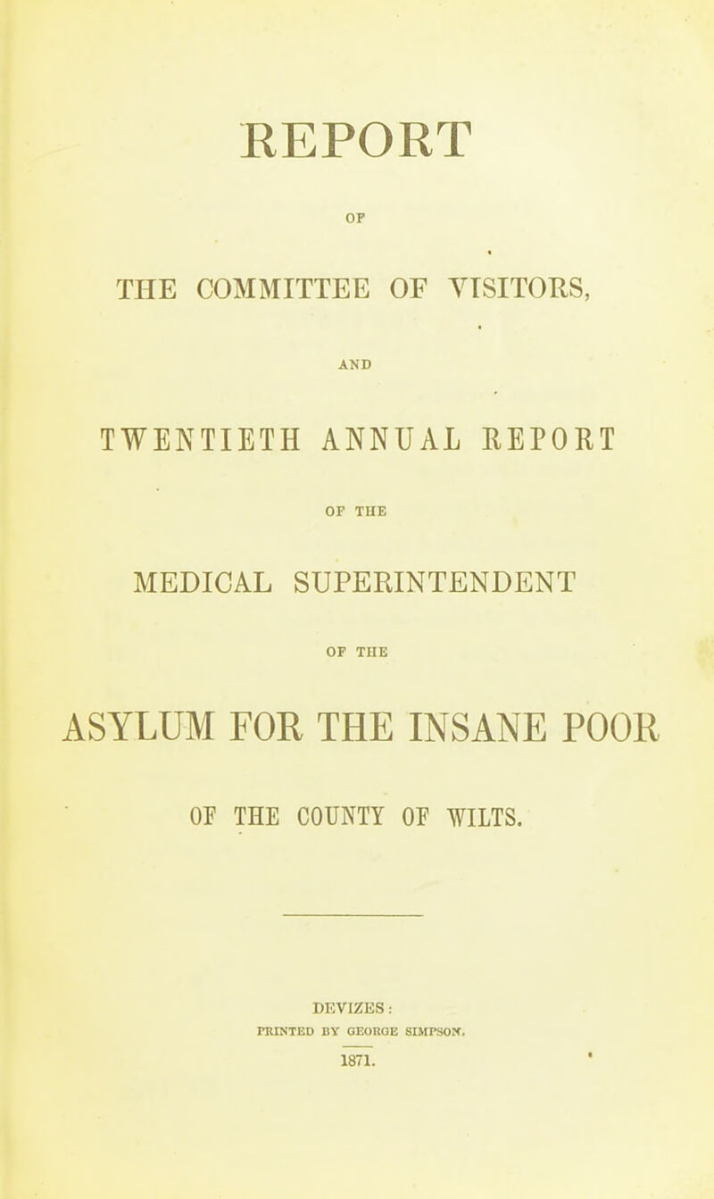 KEPORT OP THE COMMITTEE OF YTSITORS, AND TWENTIETH ANNUAL REPORT OF THE MEDICAL SUPERINTENDENT OF THE ASYLUM FOR THE INSANE POOR OF THE COUNTY OF WHTS. DEVIZES: FRINTED BY GEORGE SMfPSOrf. 1871.