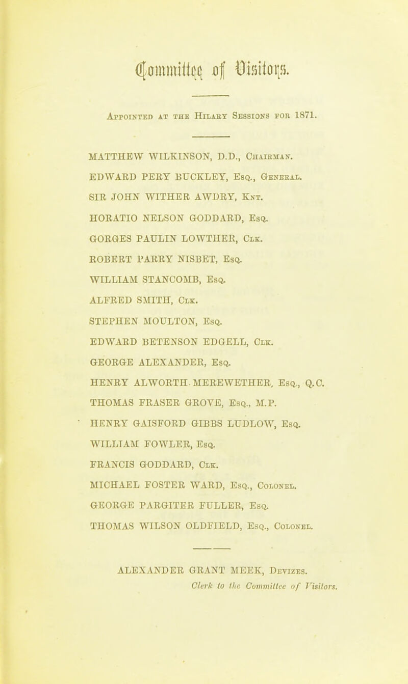 Appointed at the Hilakt Sessions for 1871. MATTHEW WILKINSON, D.D., Chaieman. EDWARD PEEY BUCKLEY, Esq., General. SIR JOHN WITHER AWDRY, Knt. HORATIO NELSON GODDARD, Esq. GORGES PAULIN LOWTHER, Clk. ROBERT BARRY NISBET, Esq. WILLIAM STANCOMB, Esq. ALFRED SMITH, Clk. STEPHEN MOULTON, Esq. EDWARD BETENSON EDGELL, Clk. GEORGE ALEXANDER, Esq. HENRY AL WORTH. MERE WETHER, Esq., Q,C. THOMAS ERASER GROVE, Esq., M.P. HENRY GAISFORD GIBBS LUDLOW, Esq. WILLIAM FOWLER, Esq. FRANCIS GODDARD, Clk. MICHAEL FOSTER WARD, Esq., Colonel. GEORGE PARGITER FULLER, Esq. THOMAS WILSON OLDFIELD, Esq., Colonel. ALEXANDER GRANT MEEK, Devizes. Clerk lo the Commitlcc of J^isilors.