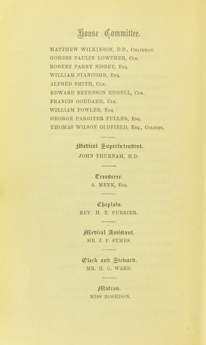 omt Committee. MATTHEW WILKINSON, D.D., Chaikman. GORGES PAULTN LOWTHER, Clk. ROBERT PARRY NISBET, Esq. WILLIAM STANCOMB, Esq. ALFRED SMITH, Clk. EDWARD BETENSON EDGELL, Clk. FRANCIS GODDARD, Clk. WILLIAM FOWLER, Esq. GEORGE PARGITER FULLER, Esq. THOMAS WILSON OLDFIELD, Esq., Colonel. JMeUfcal Siitpcn'n ttnftcnt. JOHN THURNAM, M.D. CrcaSttrcr. A. MEEK, Esq. rev! h. t. purrier. MR. J. p. SYMES. MR. H. C. WARD. MISS ROSEDON.