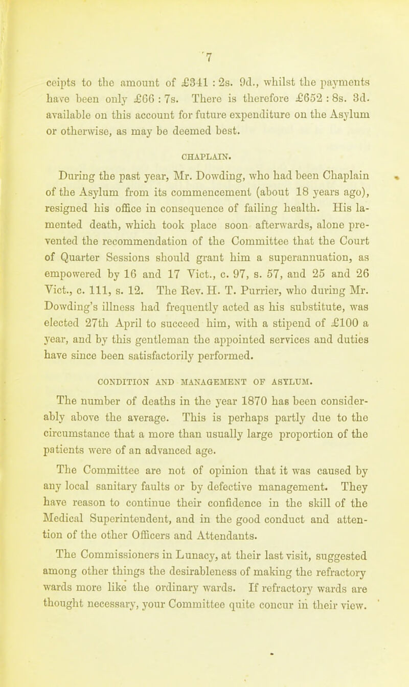 ceipts to the amount of £Ml : 2s. 9cl., whilst the paj'raents have been onl}^ £G6 : 7s. There is therefore £652 : 8s. 3d. available on this account for future expenditure on the Asylum or otherwise, as may be deemed best. CHAPLAIN. During the past year, Mr. Dowding, who had been Chaplain of the Asylum from its commencement (about 18 years ago), resigned his office in consequence of failing health. His la- mented death, which took place soon afterwards, alone pre- vented the recommendation of the Committee that the Court of Quarter Sessions should grant him a superannuation, as empowered by 16 and 17 Vict., c. 97, s. 57, and 25 and 26 Vict., c. Ill, s. 12. The Rev. H. T. Furrier, who during Mr. Dowding's illness had frequently acted as his substitute, was elected 27th April to succeed him, with a stipend of £100 a year, and by this gentleman the appointed services and duties have since been satisfactorily performed. CONDITION AND MANAGEMENT OF ASYLUM. The number of deaths in the year 1870 has been consider- ably above the average. This is perhaps partly due to the circumstance that a more than usually large proportion of the patients were of an advanced age. The Committee are not of opinion that it was caused by any local sanitary faults or by defective management. They have reason to continue their confidence in the skill of the Medical Superintendent, and in the good conduct and atten- tion of the other Officers and Attendants. The Commissioners in Lunacy, at their last visit, suggested among other things the desirableness of making the refractory wards more like the ordinary wards. If refractory wards are thought necessary, your Committee quite concur iii their view.