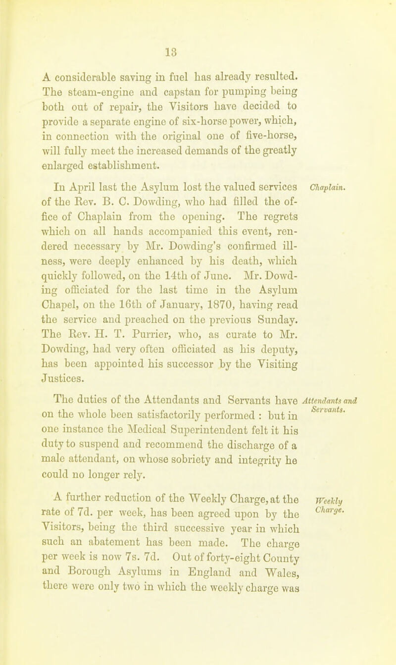 A considerable saving in fuel has already resulted. The steam-engine and capstan for pumping being both out of repair, the Visitors have decided to provide a separate engine of six-horse power, which, in connection with the original one of five-horse, will fully meet the increased demands of the gi'eatly enlarged establishment. In April last the Asylum lost the valued services Chaplain. of the Kev. B. C. Dowding, who had filled the of- fice of Chaplain from the opening. The regrets which on all hands accompanied this event, ren- dered necessary by Mr. Dowding's confirmed ill- ness, were deeply enhanced by his death, which quickly followed, on the 14th of June. Mr. Dowd- ing officiated for the last time in the Asylum Chapel, on the 16th of January, 1870, having read the service and preached on the previous Sunday. The Rev. H. T. Furrier, who, as curate to Mr. Dowding, had very often officiated as his deputy, has been appointed his successor by the Visiting Justices. The duties of the Attendants and Servants have Attendants and on the whole been satisfactorily performed : but in one instance the Medical Superintendent felt it his duty to suspend and recommend the discharge of a male attendant, on whose sobriety and integrity he could no longer rely. A further reduction of the Weeldy Charge, at the meHy rate of 7d. per week, has been agreed upon by the ^''S'- Visitors, being the third successive year in which such an abatement has been made. The charge per week is now 7s. 7d. Out of forty-eight County and Borough Asylums in England and Wales, there were only two in which the weekly charge was