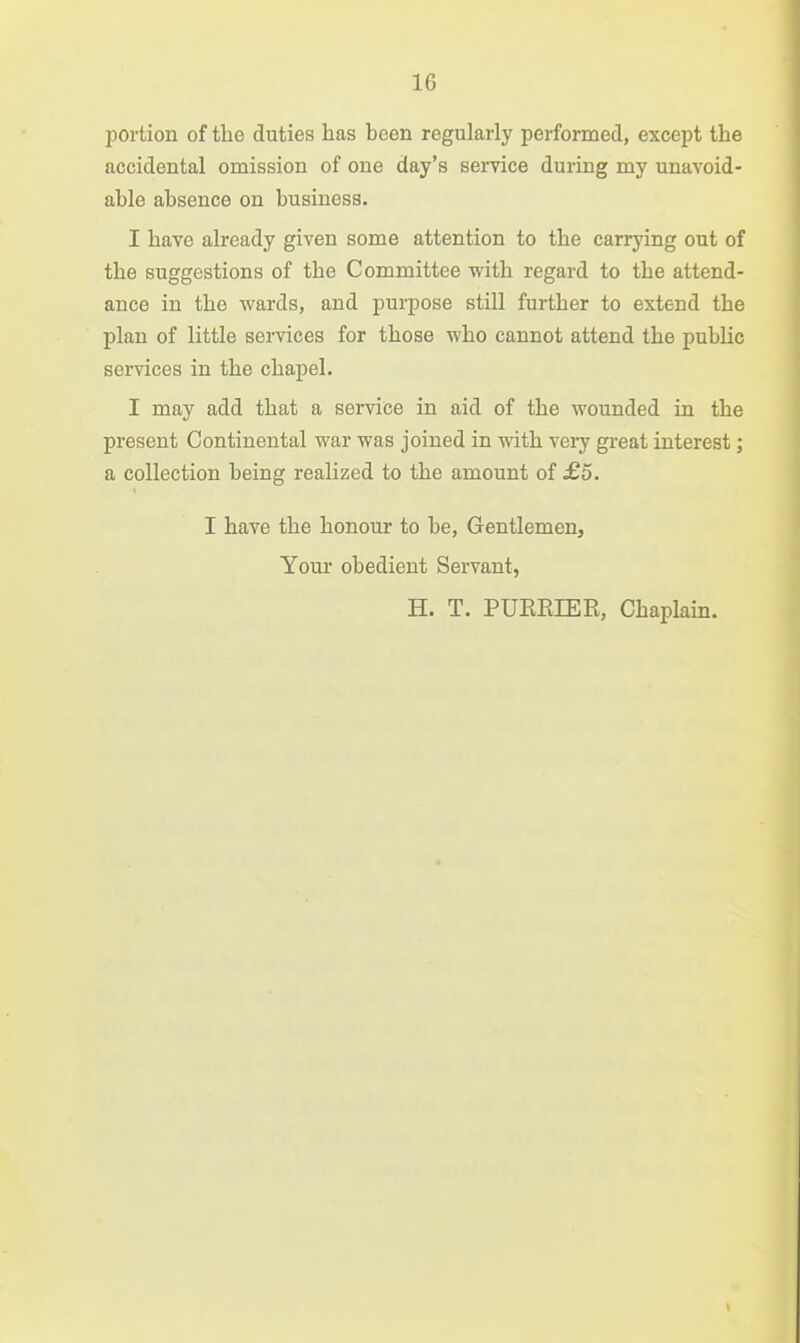 portion of the duties has been regularly performed, except the accidental omission of one day's seryice during my unavoid- able absence on business. I have already given some attention to the carrying out of the suggestions of the Committee with regard to the attend- ance in the wards, and purpose still further to extend the plan of little services for those who cannot attend the public services in the chapel. I may add that a service in aid of the wounded in the present Continental war was joined in with very great interest; a collection being realized to the amount of £5. I have the honour to be, Gentlemen, Youi' obedient Servant, H. T. PUEEIER, Chaplain.