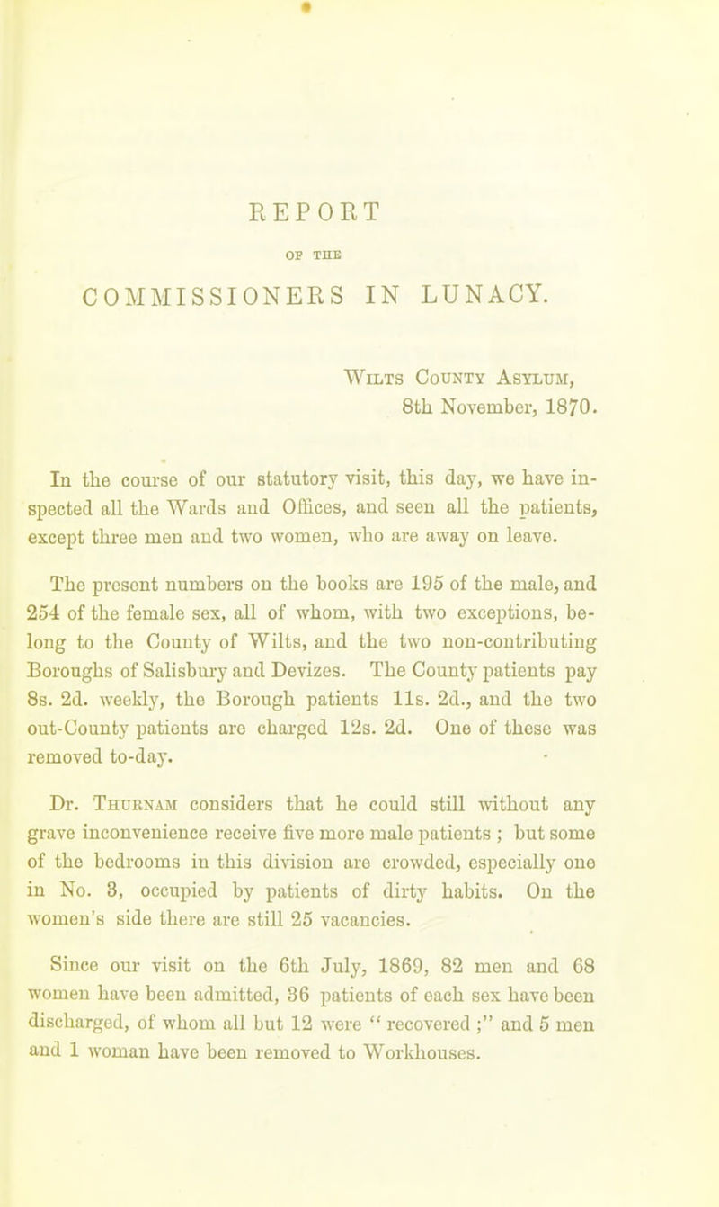 OF THE COMMISSIONERS IN LUNACY. Wilts County Asylum, 8th November, 1870. In the com-se of our statutory visit, this day, we have in- spected all the Wards and Offices, and seen all the patients, except thi'ee men and two women, who are away on leave. The present numbers on the books are 195 of the male, and 254 of the female sex, all of whom, with two exceptions, be- long to the County of Wilts, and the two non-contributing Boroughs of Salisbury and Devizes. The County patients pay 8s. 2d. weekly, the Borough patients lis. 2d., and the two out-County patients are charged 12s. 2d. One of these was removed to-day. Dr. Thurnam considers that he could still without any grave inconvenience receive five more male patients ; but some of the bedrooms in this division are crowded, especially one in No. 3, occupied by patients of dirty habits. On the women's side there are still 25 vacancies. Since our visit on the 6th July, 1869, 82 men and 68 women have been admitted, 86 patients of each sex have been discharged, of whom all but 12 were  recovered ; and 5 men