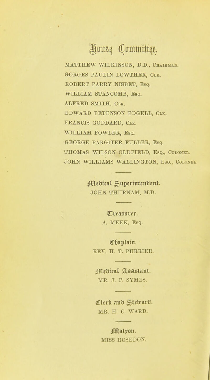 MATTHEW WILKINSON, D.D., Chaieman. GORGES PAULIN LOWTHER, Cm. ROBERT PARRY NISBET, Es(i. WILLIAM STANCOMB, Esq. ALFRED SMITH, Clk. EDWARD BETENSON EDGELL, Clk. FRANCIS GODDARD, Clk. WILLIAM FOWLER, Esq. GEORGE PARGITER FULLER, Esq. THOMAS WILSON OLDFIELD, Esq., Colonel. JOHN WILLIAMS WALLINGTON, Esq., Colonel. ja^Bual giipcrtntcnttent. JOHN THURNAM, M.D. Crra^nrcr. A, MEEK, Esq. (Jj&aplatn. REV. H. T. PURRIER. MR. J. P. SYMES. €\eih anU £tciuartf. MR. H. C. WARD. iMatjron. MISS ROSEDON.