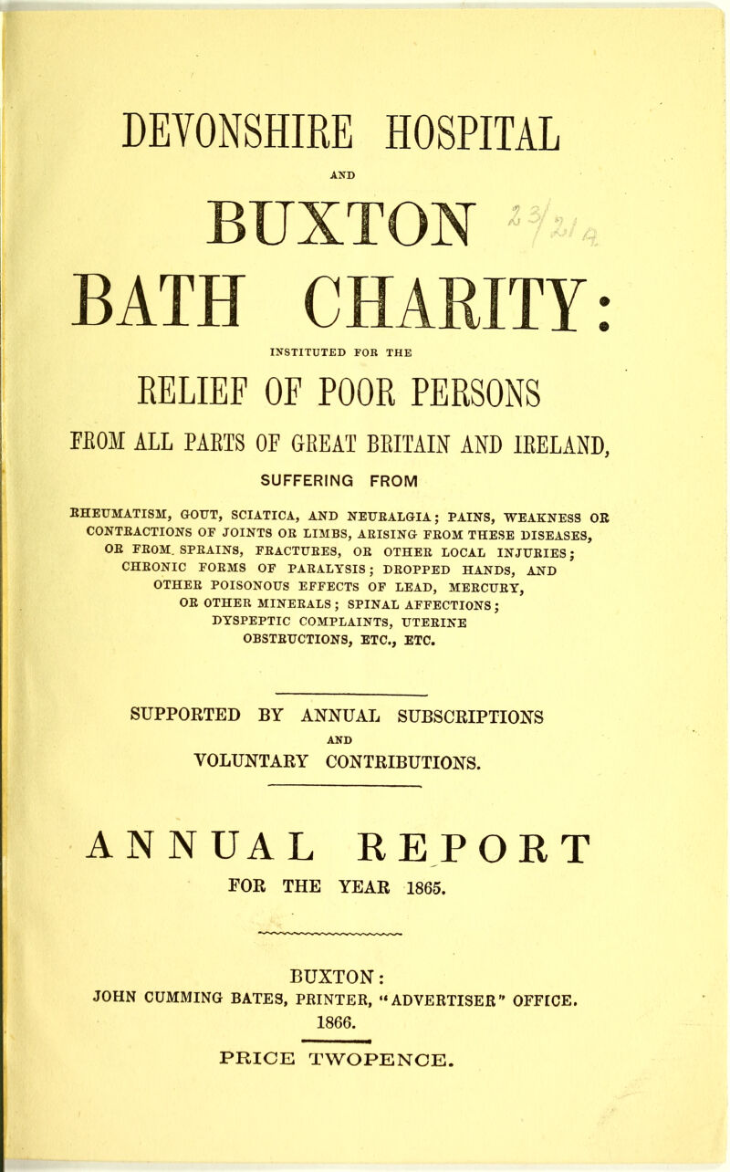 AND BUXTON BATH CHARITY: INSTITUTED FOB THE RELIEF OF POOR PERSONS FEOM ALL PAETS OF GREAT BEITAIN AND lEELAND, SUFFERING FROM KHEUMATISM, GOUT, SCIATICA, AND NEUEALGIA; PAINS, WEAKNESS OR CONTEACTIONS OF JOINTS OR LIMBS, ARISING FROM THESE DISEASES, OR FROM. SPRAINS, FRACTURES, OR OTHER LOCAL INJURIES; CHRONIC FORMS OF PARALYSIS; DROPPED HANDS, AND OTHER POISONOUS EFFECTS OF LEAD, MERCURY, OR OTHER MINERALS ; SPINAL AFFECTIONS J DYSPEPTIC COMPLAINTS, UTERINE OBSTRUCTIONS, ETC., ETC. SUPPORTED BY ANNUAL SUBSCRIPTIONS AND VOLUNTARY CONTRIBUTIONS. ANNUAL REPORT FOR THE YEAR 1865. BUXTON: JOHN GUMMING BATES, PRINTER, •* ADVERTISER OFFICE. 1866. PRICE TWOPENCE.