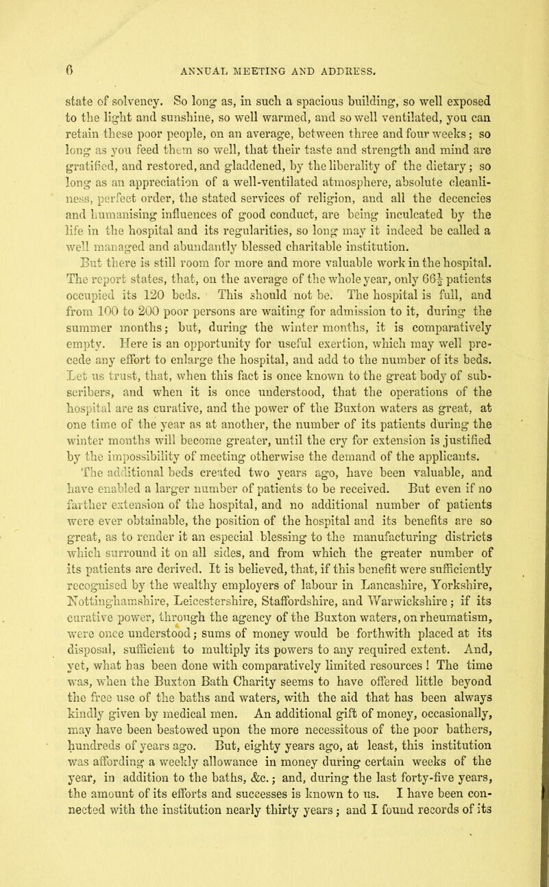 state of solvency. So long as, in such, a spacious building, so well exposed to the lig-ht and sunshine, so well warmed, and so well ventilated, you can retain these poor people, on an average, between three and four weeks; so long as you feed them so well, that their taste and strength and mind are gratified, and restored, and gladdened, by the liberality of the dietary; so long as an appreciation of a well-ventilated atmosphere, absolute cleanli- ness, perfect order, the stated services of religion, and all the decencies and humanising influences of good conduct, are being inculcated by the life in the hospital and its regularities, so long may it indeed be called a well managed and abundantly blessed charitable institution. But there is still room for more and more valuable work in the hospital. The report states, that, on the average of the whole year, only 66| patients occupied its 120 beds. This should not be. The hospital is full, and from 100 to 200 poor persons are waiting for admission to it, during the summer months; but, during the winter months, it is comparatively empty. Here is an opportunity for useful exertion, which may well pre- cede any effort to enlarge the hospital, and add to the number of its beds. Let us trust, that, when this fact is once known to the great body of sub- scribers, and when it is once understood, that the operations of the hospital are as curative, and the power of the Buxton waters as great, at one time of the year as at another, the number of its patients during the winter months will become greater, until the cr}'- for extension is justified by the impossibility of meeting otherwise the demand of the applicants. The additional beds created two years ago, have been valuable, and bave enabled a larger number of patients to be received. But even if no farther extension of the hospital, and no additional number of patients were ever obtainable, the position of the hospital and its benefits are so great, as to render it an especial blessing to the manufacturing districts which surround it on all sides, and from which the greater number of its patients are derived. It is believed, that, if this benefit were sufficiently recognised by the wealthy employers of labour in Lancashire, Yorkshire, Nottinghamshire, Leicestershire, Staffordshire, and arwickshire; if its curative power, through the agency of the Buxton waters, on rheumatism, w^ere once understood; sums of money would be forthwith placed at its disposal, sufficient to multiply its powers to any required extent. And, yet, what has been done with comparatively limited resources ! The time was, when the Buxton Bath Charity seems to have offered little beyond the free use of the baths and waters, with the aid that has been always kindly given by medical men. An additional gift of money, occasionally, may have been bestowed upon the more necessitous of the poor bathers, hundreds of years ago. But, eighty years ago, at least, this institution was affording a weekly allowance in money during certain weeks of the year, in addition to the baths, &c.; and, during the last forty-five years, the amount of its efforts and successes is known to us. I have been con- nected with the institution nearly thirty years and I found records of its
