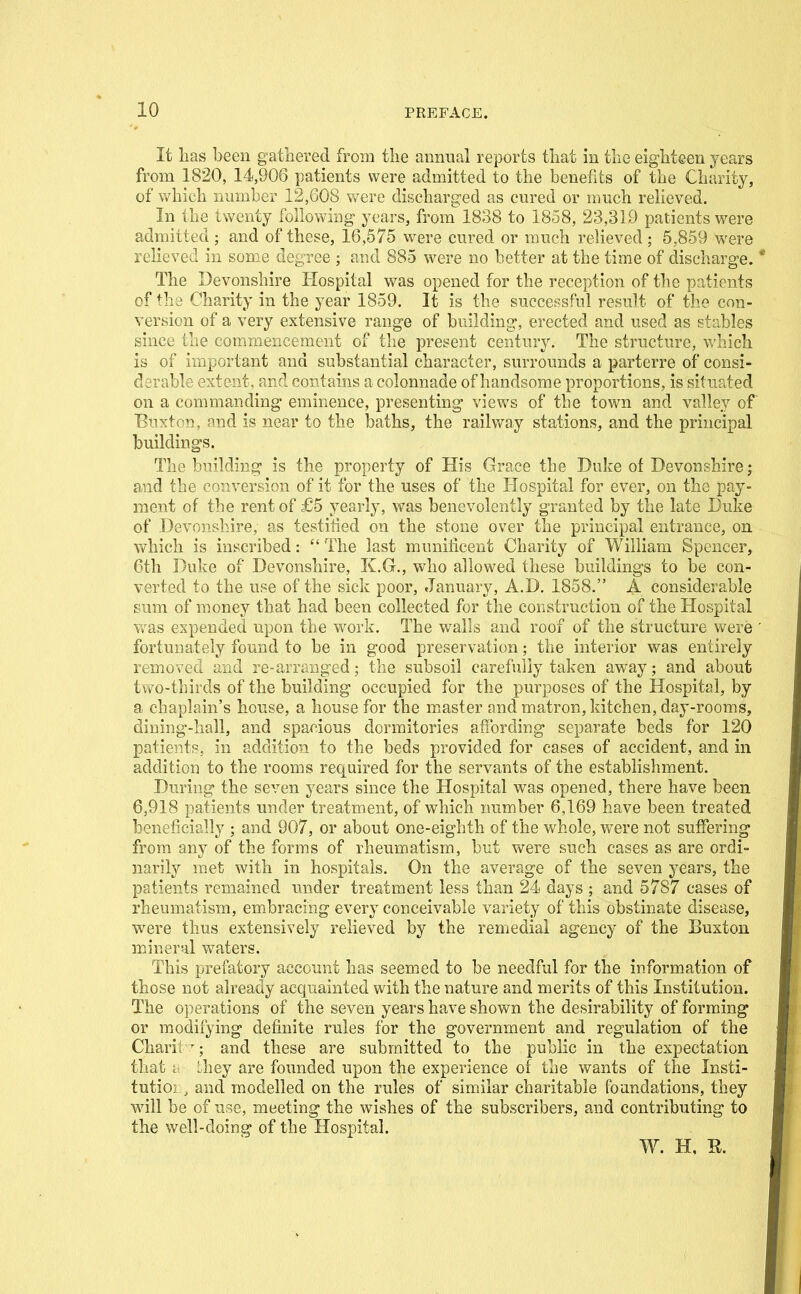 It lias been gathered from the annual reports that in the eighteen years from 1820, 14,906 patients were admitted to the benefits of the Charity, of which number 12,608 were discharged as cured or much relieved. In the twenty following years, from 1838 to 1858, 23,319 patients were admitted ; and of these, 16,575 were cured or much relieved ; 5,859 were relieved in some degjee ; and 885 were no better at the time of discharge. The Devonshire Hospital was opened for the reception of the patients of the Charity in the year 1859. It is the successful result of the con- version of a very extensive range of building, erected and used as stables since the commencement of the present century. The structure, which is of important and substantial character, surrounds a parterre of consi- derable extent, and contains a colonnade of handsome proportions, is situated on a commanding eminence, presenting views of the town and valley of Euxtcn, and is near to the baths, the railway stations, and the principal buildings. The building is the property of His Grace the Duke of Devonshire; and the conversion of it for the uses of the Hospital for ever, on the pay- ment of the rent of £'5 yearly, was benevolently granted by the late Duke of Devonshire, as testified on the stone over the principal entrance, on which is inscribed:  The last munificent Charity of William Spencer, 6th Duke of Devonshire, K.G., who allowed these buildings to be con- verted to the use of the sick poor, January, A.D. 1858. A considerable sum of money that had been collected for the construction of the Hospital was expended upon the work. The walls and roof of the structure vv^ere fortunately found to be in good preservation; the interior was entirely removed and re-arranged; the subsoil carefully taken away; and about two-thirds of the building occupied for the purposes of the Hospital, by a chaplain's house, a house for the m.aster and matron, kitchen, day-rooms, dining-liall, and spacious dormitories affording separate beds for 120 patients, in addition to the beds provided for cases of accident, and in addition to the rooms required for the servants of the establishment. During the seven years since the Hospital was opened, there have been 6,918 patients under treatment, of which number 6,169 have been treated beneficially ; and 907, or about one-eighth of the whole, were not suffering from any of the forms of rheumatism, but were such cases as are ordi- narily met with in hospitals. On the average of the seven years, the patients remained under treatment less than 24 days ; and 5787 cases of rheumatism, embracing every conceivable variety of this obstinate disease, were thus extensively relieved by the remedial agency of the Buxton mineral waters. This prefatory account has seemed to be needful for the information of those not already acquainted with the nature and merits of this Institution. The operations of the seven years have shown the desirability of forming or modifying definite rules for the government and regulation of the Charii and these are submitted to the public in the expectation that i Lhey are founded upon the experience of the wants of the Insti- tutioi , and modelled on the rules of similar charitable foandations, they will be of use, meeting the wishes of the subscribers, and contributing to the well-doing of the Hospital. W. H, R.