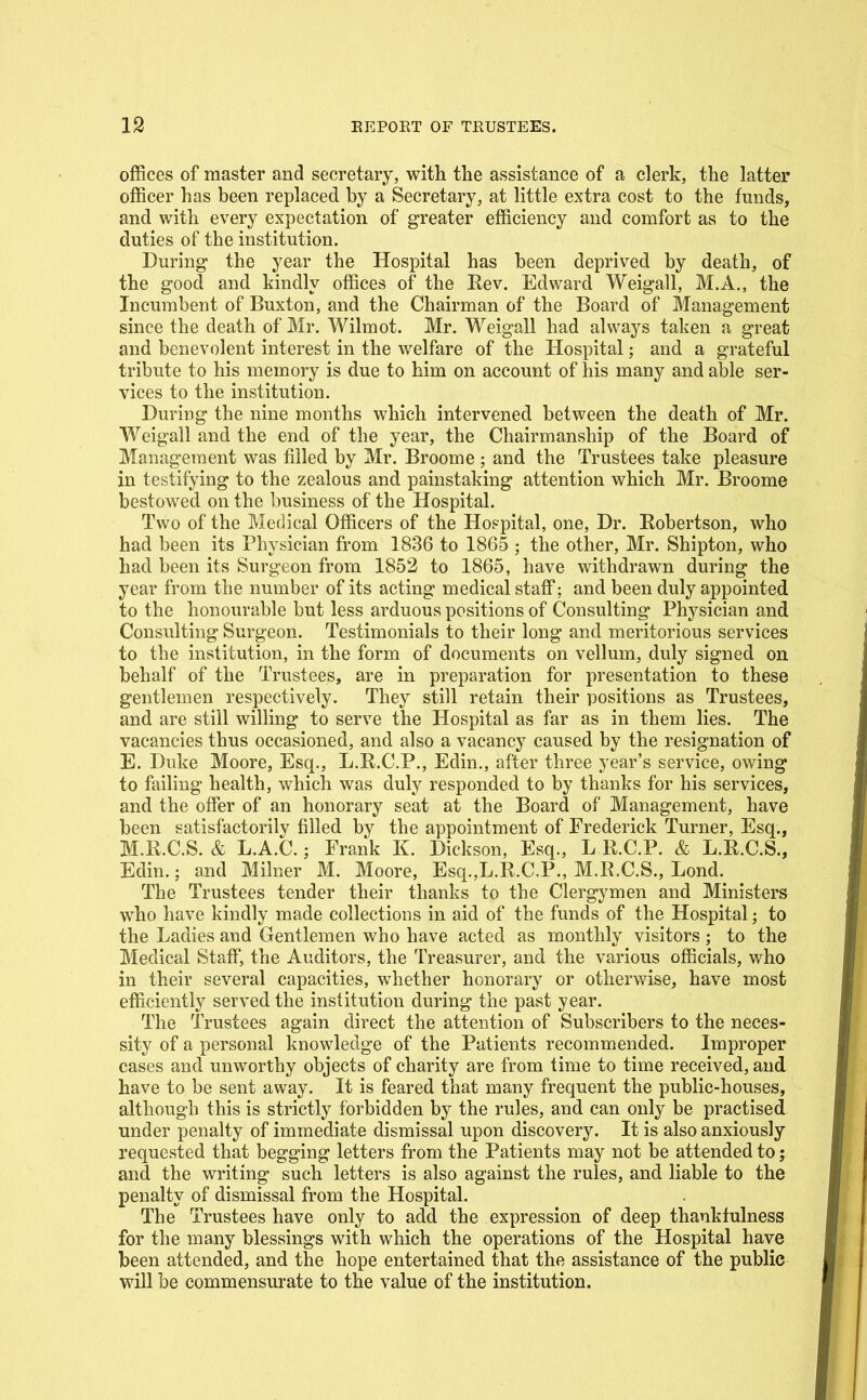 offices of master and secretary, with the assistance of a clerk, the latter officer has been replaced by a Secretary, at little extra cost to the funds, and with every expectation of greater efficiency and comfort as to the duties of the institution. During the year the Hospital has been deprived by death, of the good and kindly offices of the Eev. Edward Weigall, M.A., the Incumbent of Buxton, and the Chairman of the Board of Management since the death of Mr. Wilmot. Mr. Weigall had always taken a great and benevolent interest in the welfare of the Hospital; and a grateful tribute to his memory is due to him on account of his many and able ser- vices to the institution. During the nine months which intervened between the death of Mr. Weigall and the end of the year, the Chairmanship of the Board of Management was filled by Mr. Broome ; and the Trustees take pleasure in testifying to the zealous and painstaking attention which Mr. Broome bestowed on the business of the Hospital. Two of the Medical Officers of the Hospital, one. Dr. Eobertson, who had been its Physician from 1836 to 1865 ; the other, Mr. Shipton, who had been its Surgeon from 1852 to 1865, have withdrawn during the year from the number of its acting medical staff; and been duly appointed to the honourable but less arduous positions of Consulting Physician and Consulting Surgeon. Testimonials to their long and meritorious services to the institution, in the form of documents on vellum, duly signed on behalf of the Trustees, are in preparation for presentation to these gentlemen respectively. They still retain their positions as Trustees, and are still willing to serve the Hospital as far as in them lies. The vacancies thus occasioned, and also a vacancy caused by the resignation of E. Duke Moore, Esq., L.R.C.P., Edin., after three year's service, owing to failing health, which was duly responded to by thanks for his services, and the offer of an honorary seat at the Board of Management, have been satisfactorily filled by the appointment of Frederick Turner, Esq., M.R.C.S. & L.A.C.; Frank K. Dickson, Esq., L R.C.P. & L.R.C.S., Edin.; and Milner M. Moore, Esq.,L.R.C.P., M.R.C.S., Lond. The Trustees tender their thanks to the Clergymen and Ministers who have kindly made collections in aid of the funds of the Hospital; to the Ladies and Gentlemen who have acted as monthly visitors ; to the Medical Staff, the Auditors, the Treasurer, and the various officials, who in their several capacities, whether honorary or otherwise, have most efficiently served the institution during the past year. The Trustees again direct the attention of Subscribers to the neces- sity of a personal knowledge of the Patients recommended. Improper cases and unworthy objects of charity are from time to time received, and have to be sent away. It is feared that many frequent the public-houses, although this is strictly forbidden by the rules, and can only be practised under penalty of immediate dismissal upon discovery. It is also anxiously requested that begging letters from the Patients may not be attended to; and the writing such letters is also against the rules, and liable to the penalty of dismissal from the Hospital. The Trustees have only to add the expression of deep thankfulness for the many blessings with which the operations of the Hospital have been attended, and the hope entertained that the assistance of the public will be commensurate to the value of the institution.