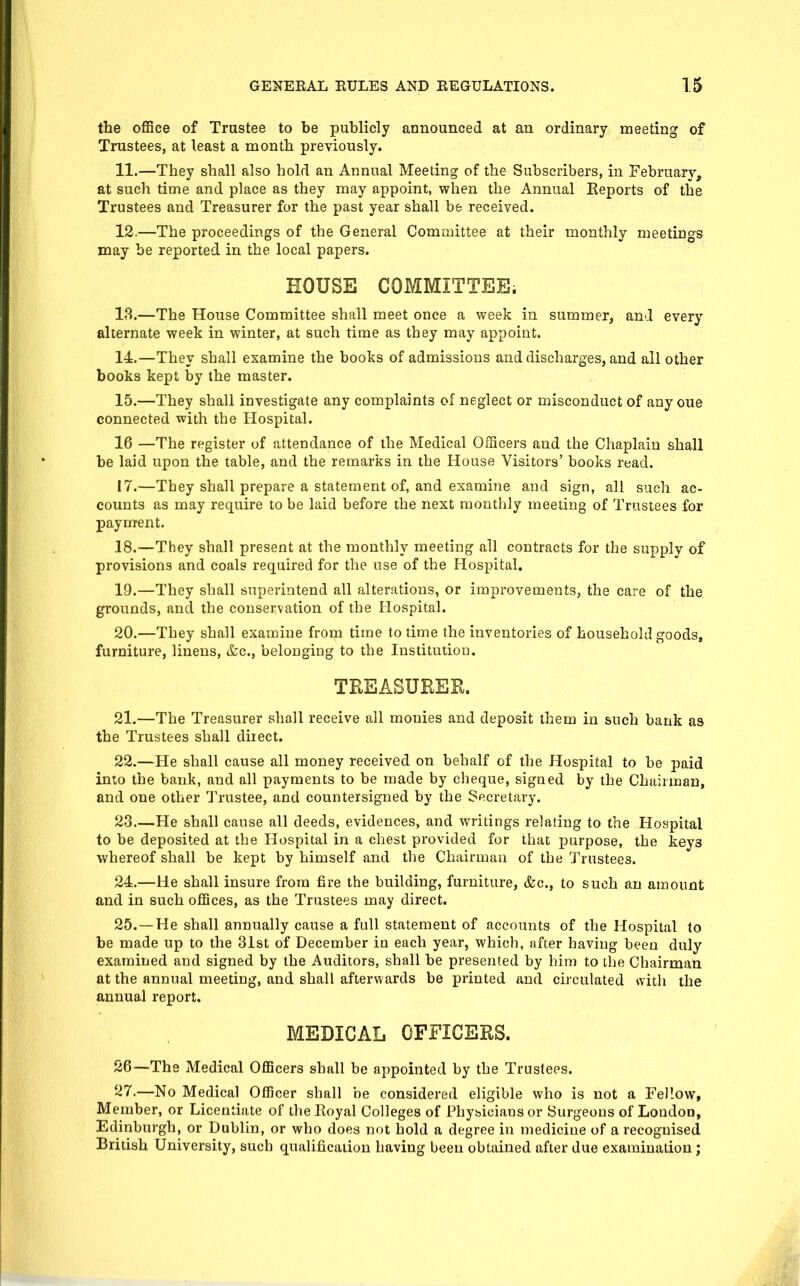 the office of Trustee to be publicly announced at an ordinary meeting of Trustees, at least a month previously. 11. —They shall also hold an Annual Meeting of the Subscribers, in February, at such time and place as they may appoint, when the Annual Eeports of the Trustees and Treasurer for the past year shall be received. 12. —The proceedings of the General Committee at their monthly meetings may be reported in the local papers. HOUSE COMMITTEE. 18.—The House Committee shall meet once a week in summer, and every alternate week in winter, at such time as they may appoint. 14. —They shall examine the books of admissions and discharges, and all other books kept by the master. 15. —They shall investigate any complaints of neglect or misconduct of any oue connected with the Hospital. 16 —The register of attendance of the Medical Officers and the Chaplain shall be laid upon the table, and the remarks in the House Visitors' books read. 17. —They shall prepare a statement of, and examine and sign, all such ac- counts as may require to be laid before the next monthly meeting of Trustees for payment. 18. —They shall present at the monthly meeting all contracts for the supply of provisions and coals required for the use of the Hospital. 19. —They shall superintend all alterations, or improvements, the care of the grounds, and the conservation of the Hospital. 20. —They shall examine from time to time the inventories of household goods, furniture, linens, &c., belonging to the Institution. TREASURER. 21. —The Treasurer shall receive all monies and deposit them in such bank as the Trustees shall direct. 22. —He shall cause all money received on behalf of the Hospital to be paid into the bank, and all payments to be made by cheque, signed by the Chairman, and one other Trustee, and countersigned by the Secretary. 28.—He shall cause all deeds, evidences, and writings relating to the Hospital to be deposited at the Hospital in a chest provided for that purpose, the keys whereof shall be kept by himself and the Chairman of the Trustees. 24. —He shall insure from fire the building, furniture, &c., to such an amount and in such offices, as the Trustees may direct. 25. —He shall annually cause a full statement of accounts of the Hospital to be made up to the 31st of December in each year, which, after having been duly examined and signed by the Auditors, shall be presented by him to the Chairmari at the annual meeting, and shall afterwards be printed and circulated with the annual report. MEDICAL OFFICERS. 26—The Medical Officers shall be appointed by the Trustees. 27.—No Medical Officer shall be considered eligible who is not a Fellow, Member, or Licentiate of the Eoyal Colleges of Phybicians or Surgeons of London, Edinburgh, or Dublin, or who does not hold a degree in medicine of a recognised British University, such qualificaiion having been obtained after due examination;