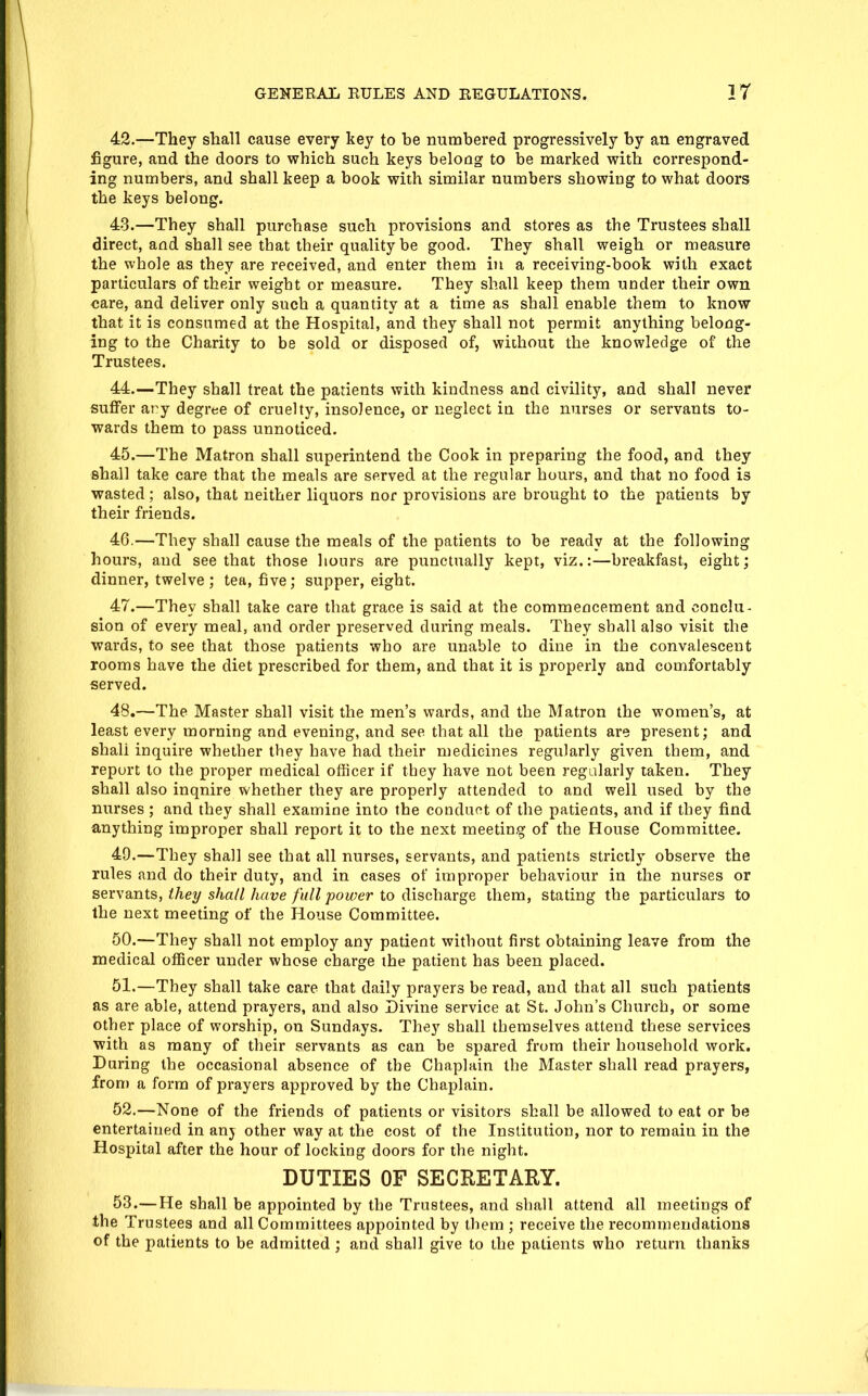 42.—They shall cause every key to be numbered progressively by an engraved figure, and the doors to which such keys belong to be marked with correspond- ing numbers, and shall keep a book with similar numbers showing to what doors the keys belong. 48.—They shall purchase such provisions and stores as the Trustees shall direct, and shall see that their quality be good. They shall weigh or measure the whole as they are received, and enter them in a receiving-book with exact particulars of their weight or measure. They shall keep them under their own care, and deliver only such a quantity at a time as shall enable them to know that it is consumed at the Hospital, and they shall not permit anything belong- ing to the Charity to be sold or disposed of, without the knowledge of the Trustees. 44. —They shall treat the padents with kindness and civility, and shall never suffer ary degrtje of cruelty, insolence, or neglect in the nurses or servants to- wards them to pass unnoticed. 45. —The Matron shall superintend the Cook in preparing the food, and they shall take care that the meals are served at the regular hours, and that no food is wasted; also, that neither liquors nor provisions are brought to the patients by their friends. 46. —They shall cause the meals of the patients to be ready at the following hours, and see that those hours are punctually kept, viz.:—breakfast, eight; dinner, twelve ; tea, five; supper, eight. 47. —They shall take care that grace is said at the commencement and conclu- sion of every meal, and order preserved during meals. They shall also visit the wards, to see that those patients who are unable to dine in the convalescent rooms have the diet prescribed for them, and that it is properly and comfortably served. 48. —The Master shall visit the men's wards, and the Matron the women's, at least every morning and evening, and see that all the patients are present; and shall inquire whether they have had their medicines regularly given them, and report to the proper medical officer if they have not been regularly taken. They shall also inquire whether they are properly attended to and well used by the nurses ; and they shall examine into the conduct of the patients, and if they find anything improper shall report it to the next meeting of the House Committee. 49. —They shall see that all nurses, servants, and patients strictly observe the rules and do their duty, and in cases of improper behaviour in the nurses or sevvsints, they shall have full power to dischSiYge them, stating the particulars to the next meeting of the House Committee. 50. —They shall not employ any patient without first obtaining leave from the medical officer under whose charge the patient has been placed. 51. —They shall take care that daily prayers be read, and that all such patients as are able, attend prayers, and also Divine service at St. John's Church, or some other place of worship, on Sundays. They shall themselves attend these services with as many of their servants as can be spared from their household work. During the occasional absence of the Chaplain the Master shall read prayers, fron) a form of prayers approved by the Chaplain. 52. —None of the friends of patients or visitors shall be allowed to eat or be entertained in anj other way at the cost of the Institution, nor to remain in the Hospital after the hour of locking doors for the night. DUTIES OF SECRETARY. 53. —He shall be appointed by the Trustees, and shall attend all meetings of the Trustees and all Committees appointed by them ; receive the recommendations of the patients to be admitted ; and shall give to the patients who return thanks