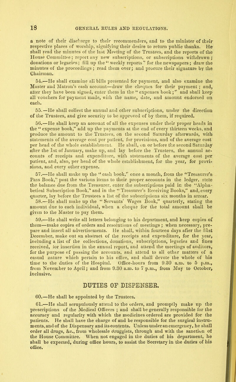 a note of their discharge to their reconimentlers, and to the minister of their respective places of worship, signifying their desire to return public thanks. He shall read the minutes of the last Meeting of the Trustees, and the reports of the House Committee; report any new subscriptions, or subscriptions withdrawn ; donations or legacies: fill up the  weekly reports for the newspapers ; draw the minutes of the proceedings ; read them over; and procure their signature by the Chairman. 54.—He shall examine all bills presented for payment, and also examine the Master and Matron's cash account—draw the cheques for their payment ; and, after they have been signed, enter them in the  expenses book; and shall keep all vouchers for payment made, with the name, date, and amount endorsed on each. 65.—He shall collect the annual and other subscriptions, under the direction of the Trustees, and give security to be approved of by them, if required. 56. —He shall keep an account of all the expenses under their proper heads in the  expense book, add up the payments at the end of every thirteen weeks, and produce the amount to the Trustees, on the second Saturday afterwards, with statements of the average cost per patient, for provisions, and of the average cost per head of the whole establishment. He shall, un or before tl:e second Saturday after the 1st of January, make up, and lay before the Trustees, the annual ac- counts of receipts and expenditnre, with statements of the average cost per patient, and, also, per head of the whole establishment, for the year, for provi- sions, and every other expense. 57. —He shall make up the  cash book, once a month, from the Treasurer's Pass Book, post the various items to their proper accounts in the ledger, state the balance due from the Treasurer, enter the subscriptions paid in the Alpha- betical Subscription Book, and in the  Treasurer's Receiving Books, and. every quarter, lay before the Trustees a list of the subscriptions six months in arrear. 58. —He shall make up the  Servants' Wages Book, quarterly, stating the amount due to each individual, when a cheque for the total amount shall be given to the Master to pay them. 59. —He shall write all letters belonging to his department, and keep copies of them—make copies of orders and resolutions of meetings ; when necessary, pre- pare and insert all advertisements. He shall, within fourteen days afier the 31st December, make out an abstract of the receipts and expenditure, for the year, including a list of the collections, donations, subscriptions, legacies and fines received, ior insertion in ihe annual report, and attend the meetings of auditors, for the purpose of passing the accounts, and attend to all other matters of a casual nature which pertain to his office, and shall devote the whole of his time to the duties of the Hospital. OfiBce-hours from 9.30 a.m. to 5 p.m., from November to April; and from 9.30 a.m. to 7 p.m., from May to October, inclusive. DUTIES OF DISPENSER. 60. —He shall be appointed by the Trustees. 61. —He shall scrupulously attend to the orders, and promptly make up the prescriptions of the Medical Officers ; and shall be generally responsible for the accuracy and regularity with which the medicines ordered are provided for the patients. He shall have the charge of and be responsible for the surgical instru- ments, and of the Dispensary and its contents. Unless under an emergency, he shall order all drugs, &c., from wholesale druggists, through and with the sanction of the House Committee. When not engaged in the duties of his department, he shall be expected, during office hours, to assist the Secretary in the duties of his office.