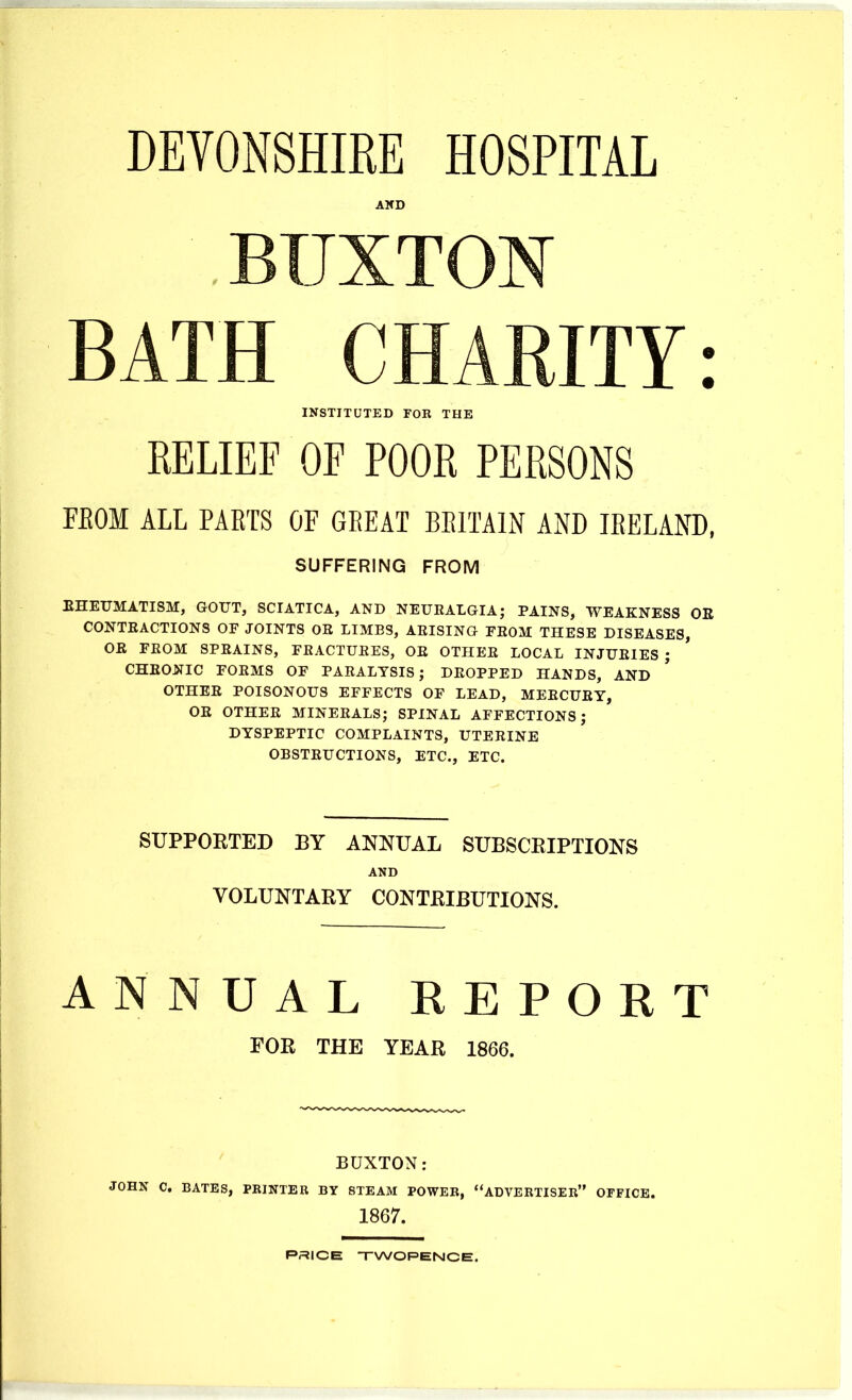 DEVONSHIRE HOSPITAL AKD BUXTON BATH CHARITY: INSTITUTED FOR THE RELIEF OF POOR PERSONS FEOM ALL PARTS OF GEEAT EEITAIN AND lEELAND, SUFFERING FROM EHEUMATISM, GOUT, SCIATICA, AND NEUEALGIA; PAINS, WEAKNESS OE CONTEACTIONS OF JOINTS OE LIMBS, AEISING FEOM THESE DISEASES, OE FEOM 8PEAINS, FEACTUEES, OE OTHEE LOCAL INJUEIES ; CHEONIC FOEMS OF PAEALYSIS; DEOPPED HANDS, AND OTHEE POISONOUS EFFECTS OF LEAD, MEECUEY, OE OTHEE MINEEALS; SPINAL AFFECTIONS; DYSPEPTIC COMPLAINTS, UTEEINE OBSTEUCTIONS, ETC., ETC. SUPPORTED BY ANNUAL SUBSCRIPTIONS AND VOLUNTARY CONTRIBUTIONS. ANNUAL REPORT FOR THE YEAR 1866. BUXTON; JOHN C. BATES, PRINTER BY STEAM POWER, ADVERTISER OFFICE. 1867. PRICE TWOPENCE.