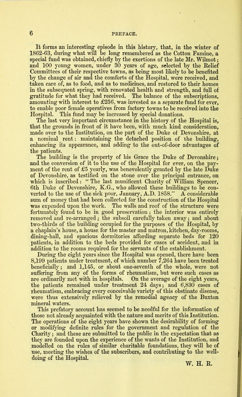 It forms an interesting episode in this history, that, in the winter of 1862-63, during what will be long remembered as the Cotton Famine, a special fund was obtained, chiefly by the exertions of the late Mr. Wilmot; and 100 young women, under 30 years of age, selected by the Relief Committees of their respective towns, as being most likely to be benefited by the change of air and the comforts of the Hospital, were received, and taken care of, as to food, and as to medicines, and restored to their homes in the subsequent spring, with renovated health and strength, and full of gratitude for what they had received. The balance of the subscriptions, amounting with interest to £256, was invested as a separate fund for ever, to enable poor female operatives from factory towns to be received into the Hospital. This fund may be increased by special donations. The last very important circumstance in the history of the Hospital is, that the grounds in front of it have been, with much kind consideration, made over to the Institution, on the part of the Duke of Devonshire, at a nominal rent: maintaining the detached position of the building, enhancing its appearance, and adding to the out-of-door advantages of the patients. The building is the property of his Grace the Duke of Devonshire; and the conversion of it to the use of the Hospital for ever, on the pay- ment of the rent of £5 yearly, was benevolently granted by the late Duke of Devonshire, as testified on the stone over the principal entrance, on which is inscribed:  The last munificent Charity of William Spencer, 6th Duke of Devonshire, K.G., who allowed these buildings to be con- verted to the use of the sick poor, January, A.D. 1858. A considerable sum of money that had been collected for the construction of the Hospital was expended upon the work. The walls and roof of the structure were fortunately found to be in good preservation; the interior was entirely removed and re-arranged; the subsoil carefully taken away; and about two-thirds of the building occupied for the purposes of the Hospital, by a chaplain's house, a house for the master and matron, kitchen, day-rooms, dining-hall, and spacious dormitories affording separate beds for 120 patients, in addition to the beds provided for cases of accident, and in addition to the rooms required for the servants of the establishment. During the eight years since the Hospital was opened, there have been 8,199 patients under treatment, of which number 7,264 have been treated beneficially; and 1,145, or about one-seventh of the whole, were not suffering from any of the forms of rheumatism, but were such cases as are ordinarily met with in hospitals. On the average of the eight years, the patients remained under treatment 24 days; and 6,830 cases of rheumatism, embracing every conceivable variety of this obstinate disease, were thus extensively relieved by the remedial agency of the Buxton mineral waters. This prefatory account has seemed to be needful for the information of those not already acquainted with the nature and merits of this Institution. The operations of the eight years have shown the desirability of forming or modifying definite rules for the government and regulation of the Charity; and these are submitted to the public in the expectation that as they are founded upon the experience of the wants of the Institution, and modelled on the rules of similar charitable foundations, they will be of use, meeting the wishes of the subscribers, and contributing to the well- doing of the Hospital. W. H. E.