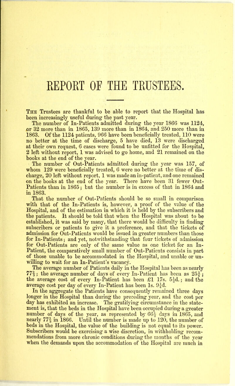 REPORT OF THE TRUSTEES. The Trustees are thankful to be able to report that the Hospital has been increasingly useful during the past year. The number of In-Patients admitted during the year 1866 was 1124, or 32 more than in 1865, 139 more than in 1864, and 250 more than in 1863. Of the 1124 patients, 966 have been beneficially treated, 110 were no better at the time of discharge, 5 have died, 13 were discharged at their own request, 6 cases were found to be unfitted for the Hospital, 2 left without report, 1 was advised to go home, and 21 remained on the books at the end of the year. The number of Out-Patients admitted during the year was 157, of whom 129 were beneficially treated, 6 were no better at the time of dis- charge, 20 left without report. 1 was made an in-patient, and one remained on the books at the end of the year. There have been 31 fewer Out- Patients than in 1865; but the number is in excess of that in 1864 and in 1863. That the number of Out-Patients should be so small in comparison with that of the In-Patients is, however, a proof of the value of the Hospital, and of the estimation in which it is held by the subscribers and the patients. It should be told that when the Hospital was about to be established, it was said by many, that there would be difficulty in finding subscribers or patients to give it a preference, and that the tickets of admission for Out-Patients would be issued in greater numbers than those for In-Patients; and yet, notwithstanding that four tickets of admission for Out-Patients are only of the same value as one ticket for an In- patient, the comparatively small number of Out-Patients consists in part of those unable to be accommodated in the Hospital, and unable or un- willing to wait for an In-Patient's vacancy. The average number of Patients daily in the Hospital has been as nearly 77|; the average number of days of every In-Patient has been as 25|-; the average cost of every In-Patient has been £1 17s. 5^-d.; and the average cost per day of every In-Patient has been Is. 9^d. In the aggregate the Patients have consequently remained three days longer in the Hospital than during the preceding year, and the cost per day has exhibited an increase. The gratifying circumstance in the state- ment is, that the beds in the Hospital have been occupied during a greater number of days of the year, as represented by 66^ days in 1865, and nearly 77| in 1866. Until the number is made up to 120, the number of beds in the Hospital, the value of the building is not equal to its power. Subscribers would be exercising a wise discretion, in withholding recom- mendations from more chronic conditions during the months of the year when the demands upon the accommodation of the Hospital are much in