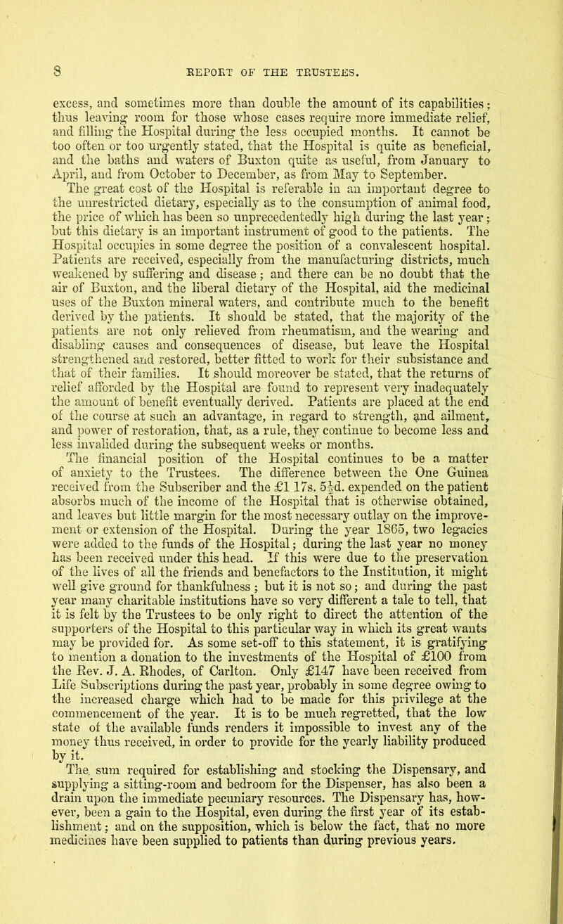 excess, and sometimes more than double the amount of its capabilities; thus leaving room for those whose cases require more immediate relief, and filling the Hospital during the less occupied m.onths. It cannot be too often or too urgently stated, that the Hospital is quite as beneficial, and the baths and waters of Buxton quite as useful, from January to April, and from October to December, as from May to September. The great cost of the Hospital is referable in an important degree to the unrestricted dietary, especially as to the consumption of animal food, the price of which has been so unprecedentedly high during the last year • but this dietary is an important instrument of good to the patients. The Hospital occupies in some degree the position of a convalescent hospital. Patients are received, especially from the manufacturing districts, much weakened by suffering and disease; and there can be no doubt that the air of Buxton, and the liberal dietary of the Hospital, aid the medicinal uses of the Buxton mineral waters, and contribute much to the benefit derived by the patients. It should be stated, that the majority of the patients are not only relieved from rheumatism, and the wearing and disabling causes and consequences of disease, but leave the Hospital strengthened and restored, better fitted to work for their subsistance and that of their families. It should moreover be stated, that the returns of relief aiForded by the Hospital are found to represent very inadequately the amount of benefit eventually derived. Patients are placed at the end of the course at such an advantage, in regard to strength, ^nd ailment, and power of restoration, that, as a rule, they continue to become less and less invalided during the subsequent weeks or months. The financial position of the Hospital continues to be a matter of anxiety to the Trustees. The difference between the One Guinea received from the Subscriber and the £117s. 5|d. expended on the patient absorbs much of the income of the Hospital that is otherwise obtained, and leaves but little margin for the most necessary outlay on the improve- ment or extension of the Hospital. During the year 1865, two legacies were added to the funds of the Hospital; during the last year no money has been received under this head. If this were due to the preservation of the lives of all the friends and benefactors to the Institution, it might well give ground for thankfulness ; but it is not so; and during the past year many charitable institutions have so very different a tale to tell, that it is felt by the Trustees to be only right to direct the attention of the supporters of the Hospital to this particular way in which its great wants may be provided for. As some set-off* to this statement, it is gratifying to mention a donation to the investments of the Hospital of £100 from the Eev. J. A. Rhodes, of Carlton. Only £147 have been received from Life Subscriptions during the past year, probably in some degree owmg to the increased charge which had to be made for this privilege at the commencement of the year. It is to be much regretted, that the low state of the available funds renders it impossible to invest any of the money thus received, in order to provide for the yearly liability produced by it. The sum required for establishing and stocking the Dispensary, and supplying a sitting-room and bedroom for the Dispenser, has also been a drain upon the immediate pecuniary resources. The Dispensary has, how- ever, been a gain to the Hospital, even during the first year of its estab- lishment ; and on the supposition, which is below the fact, that no more medicines have been supplied to patients than during previous years.