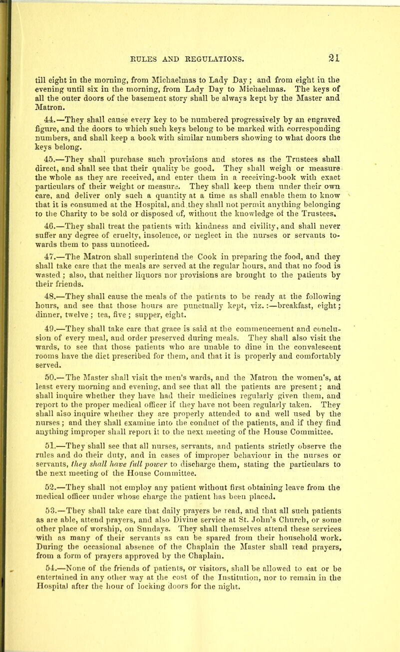 till eight in the morning, from Michaelmas to Lady Day; and from eight in the evening until six in the morning, from Lady Day to Michaelmas. The keys of all the outer doors of the basement story shall be always kept by the Master and Matron. 44. —They shall cause every key to be numbered progressively by an engraved figure, and the doors to which such keys belong to be marked with corresponding numbers, and shall keep a book with similar numbers showing to what doors the keys belong. 45. —They shall purchase such provisions and stores as the Trustees shall direct, and shall see that their quality be good. They shall weigh or measure the whole as they are received, and enter them in a receiving-book with exact particulars of their weight or measurd. They shall keep them under their own care, and deliver only such a quantity at a time as shall enable them to know that it is consumed at the Hospital, and,they shall not permit anything belonging to the Charity to be sold or disposed of, without the knowledge of the Trustees, 4G.—They shall treat the patients with kindness and civility, and shall never suffer any degree of cruelty, insolence, or neglect in the nurses or servants to- wards them to pass unnoticed- 47. —The Matron shall superintend the Cook in preparing the food, and they shall take care that the meals are served at the regular hours, and that no food is wasted; also, tliat neither liquors nor provisions are brought to the patients by their friends. 48. —They shall cause the meals of the patients to be ready at the following hours, and see that those hours are punctually kept, viz.:—breakfast, eight; dinner, twelve ; tea, five ; supper, eight. 49. —They shall take care that grace is said at the commencement and conclu- sion of every meal, and order presei'ved during meals. They shall also visit the wards, to see that those patients who are unable to dine in the convalescent rooms have the diet prescribed for them, and that it is properly and comfortably served. 50. — The Master shall visit the men's wards, and the Matron the women's, at least every morning and evening, and see that all the patients are present; and shall inquire whether they have had their medicines regularly given them, and report to the proper medical officer if they have not been regularly taken. They shall also inquire whether they are properly attended to and well used by the nurses ; and they shall examine into the conduct of the patients, and if they find anything improper shall report it to the next meeting of the House Committee. 61.—They shall see that all nurses, servants, and patients strictly observe the rules and do their duty, and in cases of improper behaviour in the nurses or servants, they shall have full power to discharge them, stating the particulars to the next meeting of the House Committee. 52. —They shall not employ any patient without first obtaining leave from the medical officer under whose charge the patient has been placed. 53. —They shall take care that daily prayers be read, and that all such patients as are able, attend prayers, and also Divine service at St. John's Church, or some other place of worship, on Sundays. They shall themselves attend these services ■with as many of their servants as can be spared from their household work. During the occasional absence of the Chaplain the Master shall read prayers, from a form of prayers approved by the Chaplain. 54. —None of the friends of patients, or visitors, sliall be allowed to eat or be entertained in any other way at the cost of the Institution, nor to remain in the Hospital after the hour of locking doors for the night.