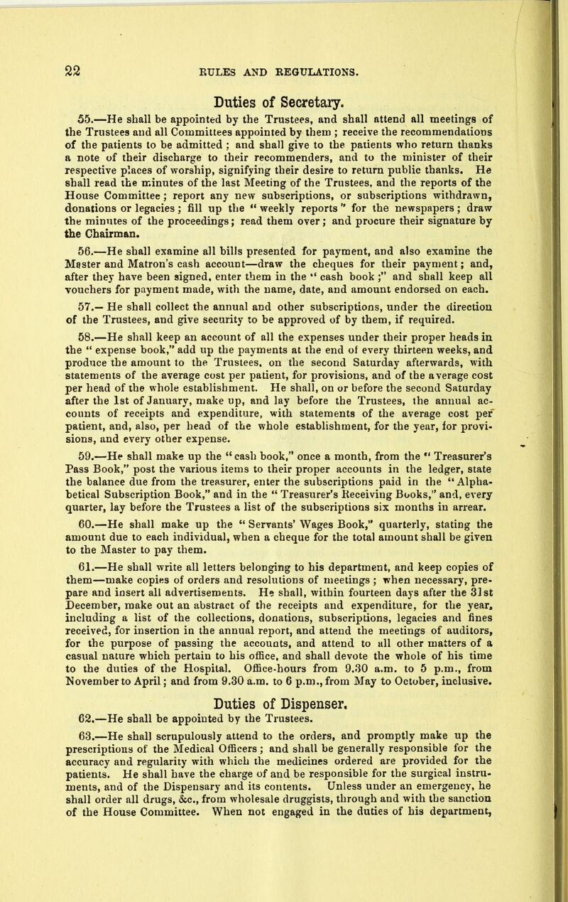 Duties of Secretary. 55. —He shall be appointed by the Trustees, and shall attend all meetings of the Trustees and all Committees appointed by them ; receive the recommendations of the patients to be admitted ; and shall give to the patients who return thanks a note of their discharge to their recommenders, and to the minister of their respective places of worship, signifying their desire to return public thanks. He shall read the minutes of the last Meeting of the Trustees, and the reports of the House Committee; report any new subscriptions, or subscriptions withdrawn, donations or legacies; fill up the  weekly reports  for the newspapers; draw the minutes of the proceedings; read them over; and procure their signature by the Chairman. 56. —He shall examine all bills presented for payment, and also examine the Master and Matron's cash account—draw the cheques for their payment; and, after they have been signed, enter them in the *' cash book ; and shall keep all vouchers for payment made, with the name, date, and amount endorsed on each. 57. — He shall collect the annual and other subscriptions, under the direction of the Trustees, and give security to be approved of by them, if required. 58. —He shall keep an account of all the expenses under their proper heads in the ** expense book, add up the payments at the end of every thirteen weeks, and produce the amount to the Trustees, on the second Saturday afterwards, with statements of the average cost per patient, for provisions, and of the average cost per head of the whole establishment. He shall, on or before the second Saturday after the 1st of January, make up, and lay before the Trustees, the annual ac- counts of receipts and expenditure, with statements of the average cost per patient, and, also, per head of the whole establishment, for the year, for provi- sions, and every other expense. 59. —He shall make up the  cash book, once a month, from the *' Treasurer's Pass Book, post the various items to their proper accounts in the ledger, state the balance due from the treasurer, enter the subscriptions paid in the  Alpha- betical Subscription Book, and in the  Treasurer's Keceiving Books, and, every quarter, lay before the Trustees a list of the subscriptions six months in arrear. 60. —He shall make up the  Servants' Wages Book, quarterly, stating the amount due to each individual, when a cheque for the total amount shall be given to the Master to pay them. 61. —He shall write all letters belonging to his department, and keep copies of them—make copies of orders and resolutions of meetings ; when necessary, pre- pare and insert all advertisements. He shall, within fourteen days after the 3]st December, make out an abstract of the receipts and expenditure, for the year, including a list of the collections, donations, subscriptions, legacies and fines received, for insertion in the annual report, and attend the meetings of auditors, for the purpose of passing the accounts, and attend to all other matters of a casual nature which pertain to his office, and shall devote the whole of his time to the duties of the Hospital. OflBce-hours from 9.30 a.m. to 5 p.m., from November to April; and from 9.30 a.m. to 6 p.m., from May to October, inclusive. Duties of Dispenser, 62. —He shall be appointed by the Trustees. 63. —He shall scrupulously attend to the orders, and promptly make up the prescriptions of the Medical Officers; and shall be generally responsible for the accuracy and regularity with which the medicines ordered are provided for the patients. He shall have the charge of and be responsible for the surgical instru- ments, and of the Dispensary and its contents. Unless under an emergency, he shall order all drugs, &c., from wholesale druggists, through and with the sanction of the House Committee. When not engaged in the duties of his department,