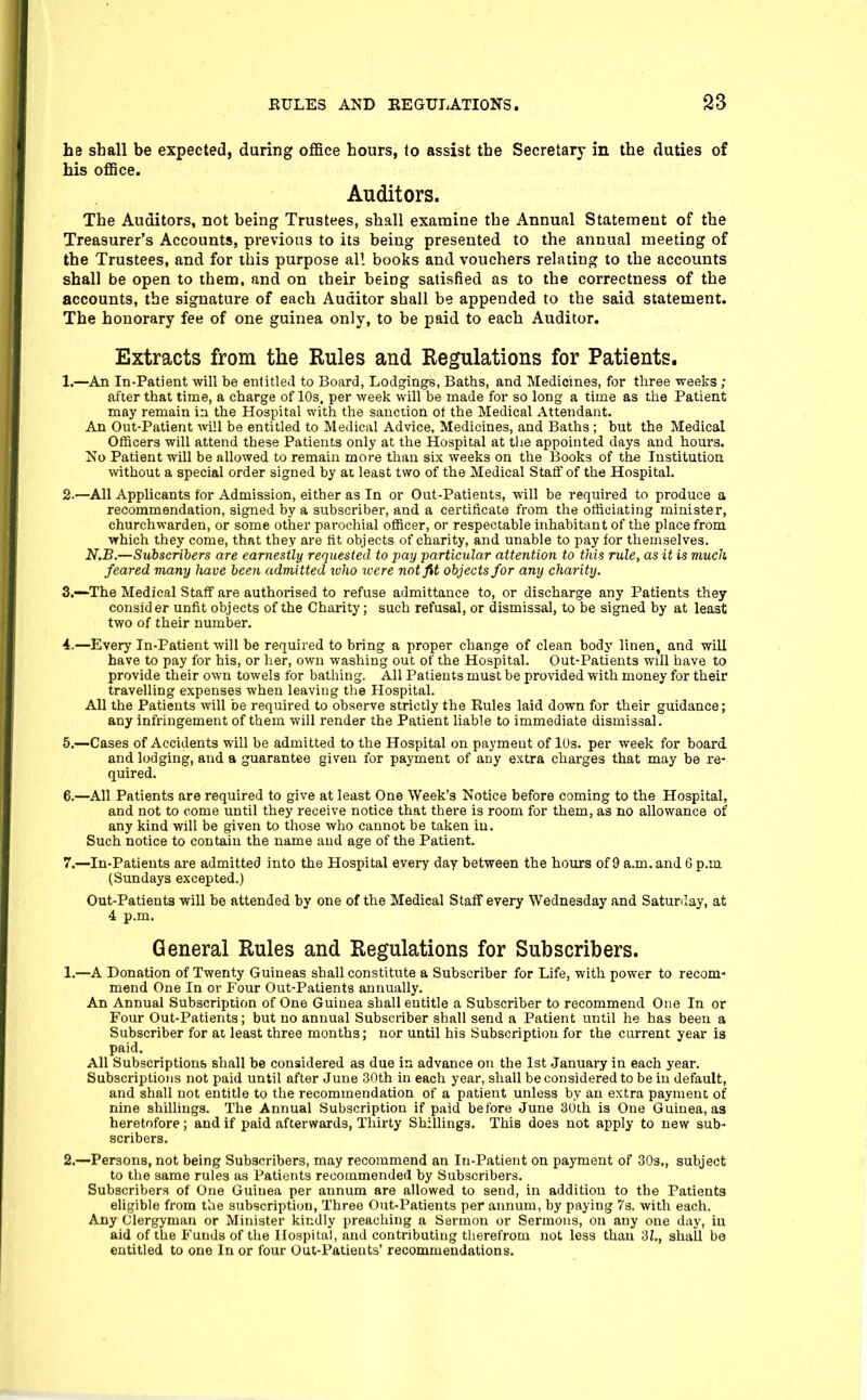 he shall be expected, during office hours, to assist the Secretary in the duties of his office. Auditors. The Auditors, not being Trustees, shall examine the Annual Statement of the Treasurer's Accounts, previous to its being presented to the annual meeting of the Trustees, and for this purpose all books and vouchers relating to the accounts shall be open to them, and on tbeir being satisfied as to the correctness of the accounts, the signature of each Auditor sball be appended to the said statement. The honorary fee of one guinea only, to be paid to each Auditor. Extracts from the Rules and Regulations for Patients. 1. —An In-Patient will be entitled to Board, Lodgings, Baths, and Medicines, for three weeks ; after that time, a charge of 10s, per week will be made for so long a time as the Patient may remain in the Hospital with the sanction ot the Medical Attendant. An Out-Patient will be entitled to Medical Advice, Medicines, and Baths ; but the Medical Officers will attend these Patients only at the Hospital at tlie appointed days and hours. Iso Patient will be allowed to remain more than six weeks on the Books of the Institution without a special order signed by at least two of the Medical Staff of the Hospital. 2. —All Applicants for Admission, either as In or Out-Patients, will be required to produce a recommendation, signed by a subscriber, and a certificate from the officiating minister, churchwarden, or some other parochial officer, or respectable inhabitant of the place from which they come, that they are fit objects of charity, and unable to pay for themselves. N.B.—Subscribers are earnestly requested to jmy particular attention to this rule, as it is much feared many have been admitted ivho were not fit objects for any charity. 3. --The Medical Staff are authorised to refuse admittance to, or discharge any Patients they consider unfit objects of the Charity; such refusal, or dismissal, to be signed by at least two of their number. 4. —Every In-Patient will be required to bring a proper change of clean body linen, and will have to pay for his, or her, own washing out of the Hospital. Out-Patients will have to provide their own towels for bathing. All Patients must be provided with money for their travelling expenses when leaving the Hospital. All the Patients will be required to observe strictly the Rules laid down for their guidance; any infringement of them will render the Patient liable to immediate dismissal. 5. —Cases of Accidents will be admitted to the Hospital on payment of lOs. per week for board and lodging, and a guarantee given for payment of any extra charges that may be re- quired. 6. —All Patients are required to give at least One Week's Notice before coming to the Hospital, and not to come until they receive notice that there is room for them, as no allowance of any kind will be given to those who cannot be taken in. Such notice to contain the name and age of the Patient. 7. —In-Patients are admitted into the Hospital every day between the hours of 9 a.m. and 6 p.m (Sundays excepted.) Out-Patients will be attended by one of the Medical Staff every Wednesday and Satunlay, at 4 p.m. General Rules and Regulations for Subscribers. 1. —A Donation of Twenty Guineas shall constitute a Subscriber for Life, with power to recom- mend One In or Four Out-Patients annually. An Annual Subscription of One Guinea shall entitle a Subscriber to recommend One In or Four Out-Patients; but no annual Subscriber shall send a Patient until he has been a Subscriber for at least three months; nor until his Subscription for the current year is paid. All Subscriptions shall be considered as due in advance on the 1st January in each year. Subscriptions not paid until after June 30th in each year, shall be considered to be in default, and shall not entitle to the recommendation of a patient unless by an extra payment of nine shillings. The Annual Subscription if paid before June 3dth is One Guinea, as heretofore; and if paid afterwards, Thirty Shillings. This does not apply to new sub- scribers. 2. —Persons, not being Subscribers, may recommend an In-Patient on payment of 30s., subject to the same rules as Patients recommended by Subscribers. Subscribers of One Guinea per annum are allowed to send, in addition to the Patients eligible from the subscription. Three Out-Patients per annum, by paying 73. with each. Any Clergyman or Minister kindly preaching a Sermon or Sermons, on any one day, in aid of the Funds of the Hospital, and contributing therefrom not less than 3Z., shaU be entitled to one In or four Out-Patients' recommendations.