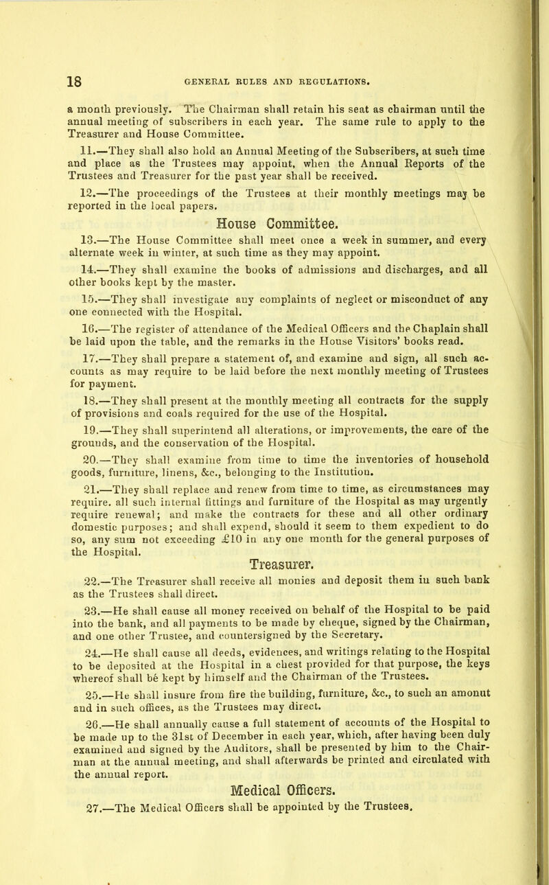 a month previously. The Chairnaan shall retain his seat as chairman until the annual meeting of subscribers in each year. The same rule to apply to the Treasurer and House Committee. 11. —They shall also hold an Annual Meeting of the Subscribers, at such time and place as the Trustees may appoint, when the Annual Reports of the Trustees and Treasurer for the past year shall be received. 12. —The proceedings of the Trustees at their monthly meetings maj be reported in the local papers. House Committee. 13. —The House Committee shall meet once a week in summer, and every alternate week in winter, at such time as they may appoint. 14. —They shall examine the books of admissions and discharges, and all other books kept by the master. 15. —They shall investigate any complaints of neglect or misconduct of any one connected with the Hospital. 16. —The register of attendance of the Medical Officers and the Chaplain shall be laid upon the table, and the remarks in the House Visitors' books read. 17. —They shall prepare a statement of, and examine and sign, all such ac- counts as may require to be laid before the next monthly meeting of Trustees for payment. 18. —They shall present at the monthly meeting all contracts for the supply of provisions and coals required for the use of the Hospital. 19. —They shall superintend all alterations, or improvements, the care of the grounds, and the conservation of the Hospital. 20. —They shall examine from time to time the inventories of household goods, furniture, linens, &c., belonging to the Institution. 21. —They shall replace and renew from time to time, as circumstances may require, all such internal tittings and furniture of the Hospital as may urgently require renewal; and make the contracts for these and all other ordinary domestic purposes; and shall expend, should it seem to them expedient to do so, any sum not exceeding £10 in any one month for the general purposes of the Hospital. Treasurer. 22. —The Treasurer shall receive all monies and deposit them in such bank as the Trustees shall direct. 23. —He shall cause all money received on behalf of the Hospital to be paid into the bank, and all payments to be made by cheque, signed by the Chairman, and one other Trustee, and countersigned by the Secretary. 24. —He shall cause all deeds, evidences, and writings relating to the Hospital to be deposited at the Hospital in a chest provided for that purpose, the keys whereof shall be kept by himself and the Chairman of the Trustees. 25. —He shall insure from fire the building, furniture, &c., to such an amonut and in such offices, as the Trustees may direct. 26. —He shall annually cause a full statement of accounts of the Hospital to be made up to the 31st of December in each year, which, after having been diily examined and signed by the Auditors, shall be presented by him to the Chair- man at the annual meeting, and shall afterwards be printed and circulated with the annual report. Medical Officers. 27. —The Medical Officers shall be appointed by the Trustees.