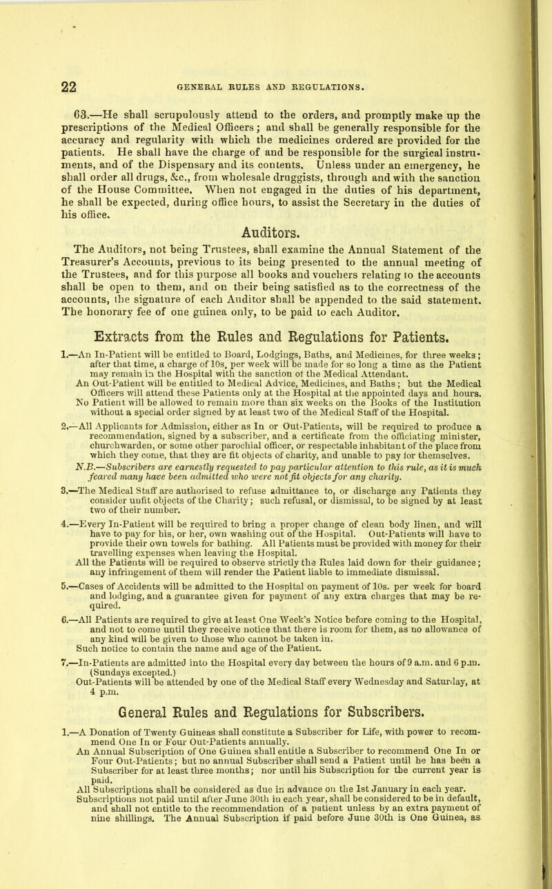 63.—He shall scrupulously attend to the orders, and promptly make up the prescriptions of the Medical Officers; and shall be generally responsible for the accuracy and regularity with which the medicines ordered are provided for the patients. He shall have the charge of and be responsible for the surgical instru- ments, and of the Dispensary and its contents. Unless under an emergency, he shall order all drugs, &c., from wholesale druggists, through and with the sanction of the House Committee. When not engaged in the duties of his department, he shall he expected, during office hours, to assist the Secretary in the duties of his office. Auditors. The Auditors, not being Trustees, shall examine the Annual Statement of the Treasurer's Accounts, previous to its being presented to the annual meeting of the Trustees, and for this purpose all books and vouchers relating to the accounts shall be open to them, and on their being satisfied as to the correctness of the accounts, the signature of each Auditor shall be appended to the said statement. The honorary fee of one guinea only, to be paid to each Auditor. Extracts from the Rules and Regulations for Patients. 1.—^An In-Patient will be entitled to Board, Lodgings, Baths, and Medicines, for three weeks ; after that time, a charge of 10s, per week will be made for so long a time as the Patient may remain in the Hospital with the sanction of the Medical Attendant. An Out-Patient will be entitled to Medical Advice, Medicines, and Baths ; but the Medical Officers will attend these Patients only at the Hospital at tlie appointed days and hours. No Patient will be allowed to remain more than six weeks on the I5ooks of the Institution without a special order signed by ai least two of the Medical Staff of the Hospital. 2i—All Applicants for Admission, either as In or Out-Patients, will be required to produce a recommendation, signed by a subscriber, and a certificate from the officiating minister, churchwarden, or some other parochial officer, or respectable inhabitant of the place from which they come, that they are fit objects of charity, and unable to pay for themselves. N.B.—Subscribers are earnestly requested to pay particular attention to this rule, as it is much feared many have been admitted loho were not fit objects for any charity. 3. —^The Medical Staff are authorised to refuse admittance to, or discharge any Patients they consider unfit objects of the Charity; such refusal, or dismissal, to be signed by at least two of their number. 4. —Evei7 In-Patient will be required to bring a proper change of clean body linen, and will have to pay for his, or her, own washing out of the Hospital. Out-Patients will have to provide their own towels for bathing. All Patients must be provided with money for their travelling expenses when leaving the Hospital. All the Patients will be required to observe strictly the Rules laid down for their guidance; any infringement of them will render the Patient liable to immediate dismissal. 5. —Cases of Accidents will be admitted to the Hospital on payment of lOs. per week for board and l(jdging, and a guarantee given for payment of any extra charges that may be re- quired. 6. —All Patients are required to give at least One Week's Notice before coming to the Hospital, and not to come until they receive notice that there is room for them, as no allowance of any kind will be given to those who cannot be taken in. Such notice to contain the name and age of the Patient. 7. —In-Patients are admitted into the Hospital every day between the hours of 9 a.m. and 6 p.m. (Sundays excepted.) Out-Patients will be attended by one of the Medical Staff every Wednesday and Saturday, at 4 p.m. General Rules and Regulations for Subscribers. 1.—A Donation of Twenty Guineas shall constitute a Subscriber for Life, with power to recom- mend One In or Four Out-Patients annually. An Annual Subscription of One Guinea shall entitle a Subscriber to recommend One In or Four Out-Patients; but no annual Subscriber shall send a Patient until he has been a Subscriber for at least three months; nor until his Subscription for the current year is paid. All Subscriptions shall be considered as due in advance on the 1st Januaiy in each year. Subscriptions not paid until after June 30th in each year, shall be considered to be in default, and shall not entitle to the recommendation of a patient unless by an extra payment of nine shillings. The Annual Subscription if paid before June 30th is One Guinea, as.