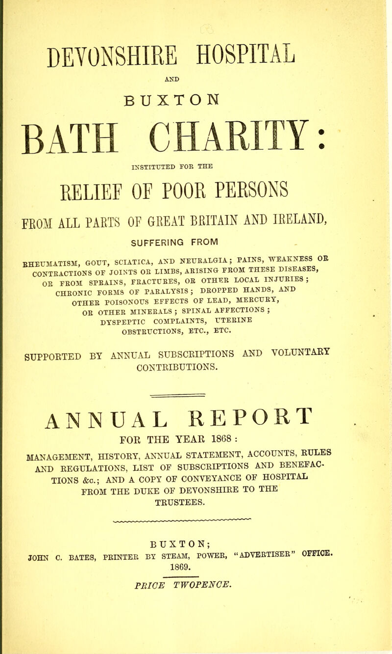 DEVONSHIRE HOSPITAL AND BUXTON BATH CHARITY: INSTITUTED FOR THE RELIEF OF POOR PERSONS FEOM ALL PARTS OF GREAT BRITAIN AND IRELAND, SUFFERING FROM EHEUMATISM, GOUT, SCIATICA, AND NEURALGIA; PAINS, WEAKNESS OR CONTEACTIONS OF JOINTS OE LIMBS, ARISING FROM THESE DISEASES, OR FROM SPRAINS, FRACTURES, OR OTHER LOCAL INJURIES ; CHRONIC FORMS OF PARALYSIS; DROPPED HANDS, AND OTHER POISONOUS EFFECTS OF LEAD, MERCURY, OR OTHER MINERALS ; SPINAL AFFECTIONS ; DYSPEPTIC COMPLAINTS, UTERINE OBSTRUCTIONS, ETC., ETC. SUPPORTED BY ANNUAL SUBSCRIPTIONS AND VOLUNTARY CONTRIBUTIONS. ANNUAL REPORT FOR THE YEAR 1868 : MANAGEMENT, HISTOEY, ANNUAL STATEMENT, ACCOUNTS, KULES AND EEGULATIONS, LIST OF SUBSCKIPTIONS AND BENEFAC TIONS &c.; AND A COPY OF CONVEYANCE OF HOSPITAL FEOM THE DUKE OF DEVONSHIEE TO THE TEUSTEES. BUXTON; JOHN C. BATES, PEINTER BY STEAM, POWER, «'ADVERTISER OFFICE. 1869. PBIGE TWOPENCE.