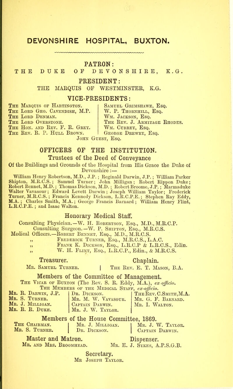 DEVONSHIRE HOSPITAL, BUXTON. THE DUKE PATRON: OF DEVONSHIEE K.a PRESIDENT: THE MAEQUIS OF WESTMINSTER, K.G. VICE-PRESIDENTS: The Makquis of Haetington. The Loed Geo. Cavendish, M.P. The Loed Denman. The Loed Oveestone. The Hon. and Eev. F. E. Geey. The Eev. E. P. Hull Beown. Samuel Geimshawe, Esq. W. P. Thoenhill, Esq. Wm. Jackson, Esq. The Eev. J. Aemitage Ehodes. Wm. Cueeey, Esq. Geoege Deewey, Esq. John Guest, Esq. OFFICERS OF THE INSTITUTION. Trustees of the Deed of Conveyance Of the Buildings and Grounds of the Hospital from His Grace the Dnke of Devonshire :— William Henry Robertson, M.D., J.P. ; Reginald Darwin, J.P.; William Parker SMpton, M.R.C.S. ; Samuel Turner; John Milligan ; Robert Rippon Duke; Robert Bennet, M.D.; Thomas Dickson, M.D. ; Robert Broome, J.P. ; Marmaduke Walter Vavasour; Edward Levett Darwin ; Joseph William Taylor; Frederick Turner, M.R.C.S. ; Francis Kennedy Dickson, L.R.C.P.E.; Stephen Ray Eddy, M.A.; Charles Smith, M.A.; George Francis Barnard ; William Henry Flint, L.R.C.P.E.; and Isaac Walton. Honorary Medical Staff. Consulting Physician.—W. H. Eobeetson, Esq., M.D., M.E.C.P. Consulting Surgeon.—W. P. Shipton, Esq., M.E.C.S. Medical Officers.—Eobeet Bennet, Esq., M.D., M.E.C.S. ,, Feedeeick Tuenee, Esq., M.E.C.S., L.A.C. Feank K. Dickson, Esq., L.E.C.P & L.E.C.S., Edin. W. H. Flint, Esq., L.E.C.P., Edin., & M.E.C.S. Treasurer. Me. Samuel Tuenee. Chaplain. The Eev. E. T. Mason, B.A. Members of the Committee of Management. The Vicae op Buxton (The Eev. S. E. Eddy, M.A.), ex-officio. The Membees of the Medical Staff, ex-ojficio. Me. E. Daewin, J.P, Mb. S. Tuenee. Me. J. Milligan. Me. E. E. Duke. De. Dickson. Me. M. W. Vavasoue. Captain Daewin. Me. J. W. Tayloe. TheEev. C.Smith,M.A. Me. G. F. Baenaed. Me. I. Walton. Members of the House Committee, 1869. The Chaieman. | Me. J. Milligan. | Me. J. W. Tayloe. Mr. S. Tuenee. De. Dickson. Captain Daewin. Master and Matron. Ir. and Mes. Beoomhead. Mr. Dispenser. E. J. Sykes, A.P.S.G.B. Secretary. Mr Joseph Tayloe.