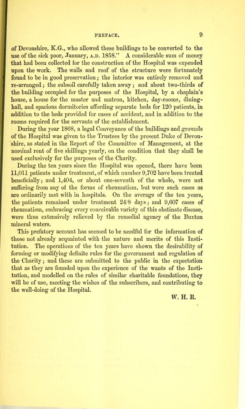 of Devonshire, K.G., who allowed these buildings to be converted to the use of the sick poor, January, a.d. 1858. A considerable sum of money that had been collected for the construction of the Hospital was expended upon the work. The walls and roof of the structure were fortunately found to be in good preservation; the interior was entirely removed and re-arranged; the subsoil carefully taken away ; and about two-thirds of the building occupied for the purposes of the Hospital, by a chaplain's house, a house for the master and matron, kitchen, day-rooms, dining- hall, and spacious dormitories affording separate beds for 120 patients, in addition to the beds provided for cases of accident, and in addition to the rooms required for the servants of the establishment. During the year 1868, a legal Conveyance of the buildings and grounds of the Hospital was given to the Trustees by the present Duke of Devon- shire, as stated in the Report of the Committee of Management, at the nominal rent of five shillings yearly, on the condition that they shall be used exclusively for the purposes of the Charity. During the ten years since the Hospital was opened, there have been 11,011 patients under treatment, of which number 9,702 have been treated beneficially; and 1,404, or about one-seventh of the whole, were not suffering from any of the forms of rheumatism, but were such cases as are ordinarily met with in hospitals. On the average of the ten years, the patients remained under treatment 24'8 days; and 9,607 cases of rheumatism, embracing every conceivable variety of this obstinate disease, were thus extensively relieved by the remedial agency of the Buxton mineral waters. This prefatory account has seemed to be needful for the information of those not already acquainted with the nature and merits of this Insti- tution. The operations of the ten years have shown the desirability of forming or modifying definite rules for the government and regulation of the Charity; and these are submitted to the public in the expectation that as they are founded upon the experience of the wants of the Insti- tution, and modelled on the rules of similar charitable foundations, they will be of use, meeting the wishes of the subscribers, and contributing to the well-doing of the Hospital. V^. H. R.