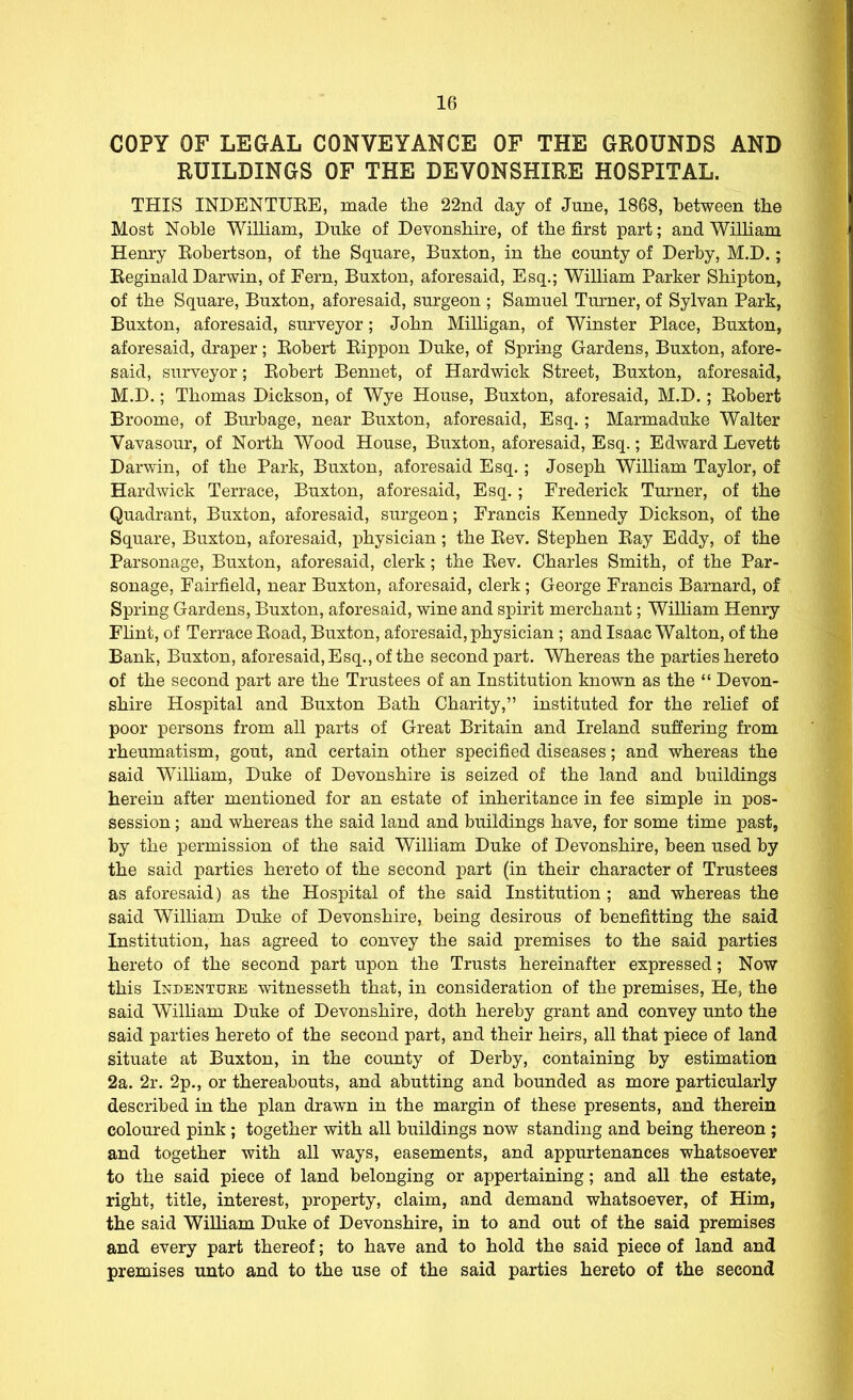 COPY OF LEGAL CONVEYANCE OF THE GROUNDS AND RUILDINGS OF THE DEVONSHIRE HOSPITAL. THIS INDENTUEE, made the 22nd day of June, 1868, between the Most Noble WiUiam, Duke of Devonshire, of the first part; and WiUiam Henry Robertson, of the Square, Buxton, in the county of Derby, M.D.; Reginald Darwin, of Fern, Buxton, aforesaid, Esq.; William Parker Shipton, of the Square, Buxton, aforesaid, surgeon ; Samuel Turner, of Sylvan Park, Buxton, aforesaid, surveyor; John Milligan, of Winster Place, Buxton, aforesaid, draper; Robert Rippon Duke, of Spring Gardens, Buxton, afore- said, surveyor; Robert Benuet, of Hardwick Street, Buxton, aforesaid, M.D.; Thomas Dickson, of Wye House, Buxton, aforesaid, M.D.; Robert Broome, of Burbage, near Buxton, aforesaid, Esq.; Marmaduke Walter Vavasour, of North Wood House, Buxton, aforesaid, Esq.; Edward Levett Darwin, of the Park, Buxton, aforesaid Esq.; Joseph William Taylor, of Hardwick Terrace, Buxton, aforesaid, Esq.; Frederick Turner, of the Quadrant, Buxton, aforesaid, surgeon; Francis Kennedy Dickson, of the Square, Buxton, aforesaid, physician; the Rev. Stephen Ray Eddy, of the Parsonage, Buxton, aforesaid, clerk; the Rev. Charles Smith, of the Par- sonage, Fairfield, near Buxton, aforesaid, clerk; George Francis Barnard, of Spring Gardens, Buxton, aforesaid, wine and spirit merchant; William Henry Fhnt, of Terrace Road, Buxton, aforesaid, physician ; and Isaac Walton, of the Bank, Buxton, aforesaid,Esq.,of the second part. Whereas the parties hereto of the second part are the Trustees of an Institution known as the  Devon- shire Hospital and Buxton Bath Charity, instituted for the relief of poor persons from all parts of Great Britain and Ireland suffering from rheumatism, gout, and certain other specified diseases; and whereas the said Wilham, Duke of Devonshire is seized of the land and buildings herein after mentioned for an estate of inheritance in fee simple in pos- session ; and whereas the said land and buildings have, for some time past, by the permission of the said William Duke of Devonshire, been used by the said parties hereto of the second part (in their character of Trustees as aforesaid) as the Hospital of the said Institution ; and whereas the said William Duke of Devonshire, being desirous of benefitting the said Institution, has agreed to convey the said premises to the said parties hereto of the second part upon the Trusts hereinafter expressed; Now this Indenture witnesseth that, in consideration of the premises. He, the said William Duke of Devonshire, doth hereby grant and convey unto the said parties hereto of the second part, and their heirs, all that piece of land situate at Buxton, in the county of Derby, containing by estimation 2a. 2r. 2p., or thereabouts, and abutting and bounded as more particularly described in the plan drawn in the margin of these presents, and therein coloured pink; together with all buildings now standing and being thereon ; and together with all ways, easements, and appurtenances whatsoever to the said piece of land belonging or appertaining; and all the estate, right, title, interest, property, claim, and demand whatsoever, of Him, the said William Duke of Devonshire, in to and out of the said premises and every part thereof; to have and to hold the said piece of land and premises unto and to the use of the said parties hereto of the second