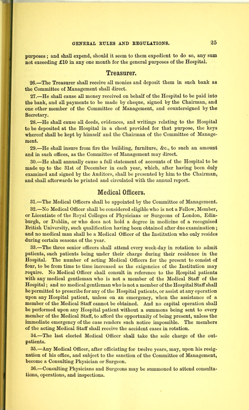 purposes ; and shall expend, should it seem to them expedient to do so, any sum not exceeding £10 in any one month for the general purposes of the Hospital. Treasurer. 26. —The Treasurer shall receive all monies and deposit them in such bank as the Committee of Management shall direct. 27. —He shall cause all money received on behalf of the Hospital to be paid into the bank, and aE payments to be made by cheque, signed by the Chairman, and one other member of the Committee of Management, and countersigned by the Secretary. 28. —He shall cause all deeds, evidences, and writings relating to the Hospital to be deposited at the Hospital in a chest provided for that purpose, the keys whereof shall be kept by himself and the Chairman of the Committee of Manage- ment. 29. —He shall insure from fire the building, furniture, &c., to such an amount and in such ofl&ces, as the Committee of Management may direct. 30. —He shall annually cause a full statement of accounts of the Hospital to be made up to the 31st of December in each year, which, after having been duly examined and signed by the Auditors, shall be presented by him to the Chairman, and shall afterwards be printed and circulated with the annual report. Medical Officers. 31. —The Medical Officers shall be appointed by the Committee of Management. 32. —No Medical Officer shall be considered eligible who is not a Fellow, Member, or Licentiate of the Royal Colleges of Physicians or Surgeons of London, Edin- hurgh, or Dublin, or who does not hold a degree in medicine of a recognised British University, such qualification having been obtained after due examination; and no medical man shall be a Medical Officer of the Institution who only resides during certain seasons of the year. 33. —The three senior officers shall attend every week-day in rotation to admit patients, such patients being under their charge during their residence in the Hospital. The number of acting Medical Officers for the present to consist of four, to be from time to time increased as the exigencies of the Listitution may iequire. No Medical Officer shall consult in reference to the Hospital patients with any medical gentleman who is not a member of the Medical Staff of the Hospital; and no medical gentleman who is not a member of the Hospital Staff shall be permitted to prescribe for any of the Hospital patients, or assist at any operation upon any Hospital patient, unless on an emergency, when the assistance of a member of the Medical Staff cannot be obtained. And no capital operation shall be performed upon any Hospital patient without a summons being sent to every member of the Medical Staff, to afford the opportunity of being present, unless the immediate emergency of the case renders such notice impossible. The members of the acting Medical Staff shall receive the accident cases in rotation. 34. —The last elected Medical Officer shall take the sole charge of the out- patients. 35. —Any Medical Officer, after officiating for twelve years, may, upon his resig- nation of his office, and subject to the sanction of the Committee of Management, become a Consulting Physician or Surgeon. 36. —Consulting Physicians and Surgeons may be summoned to attend consulta- tions, operations, and inspections.