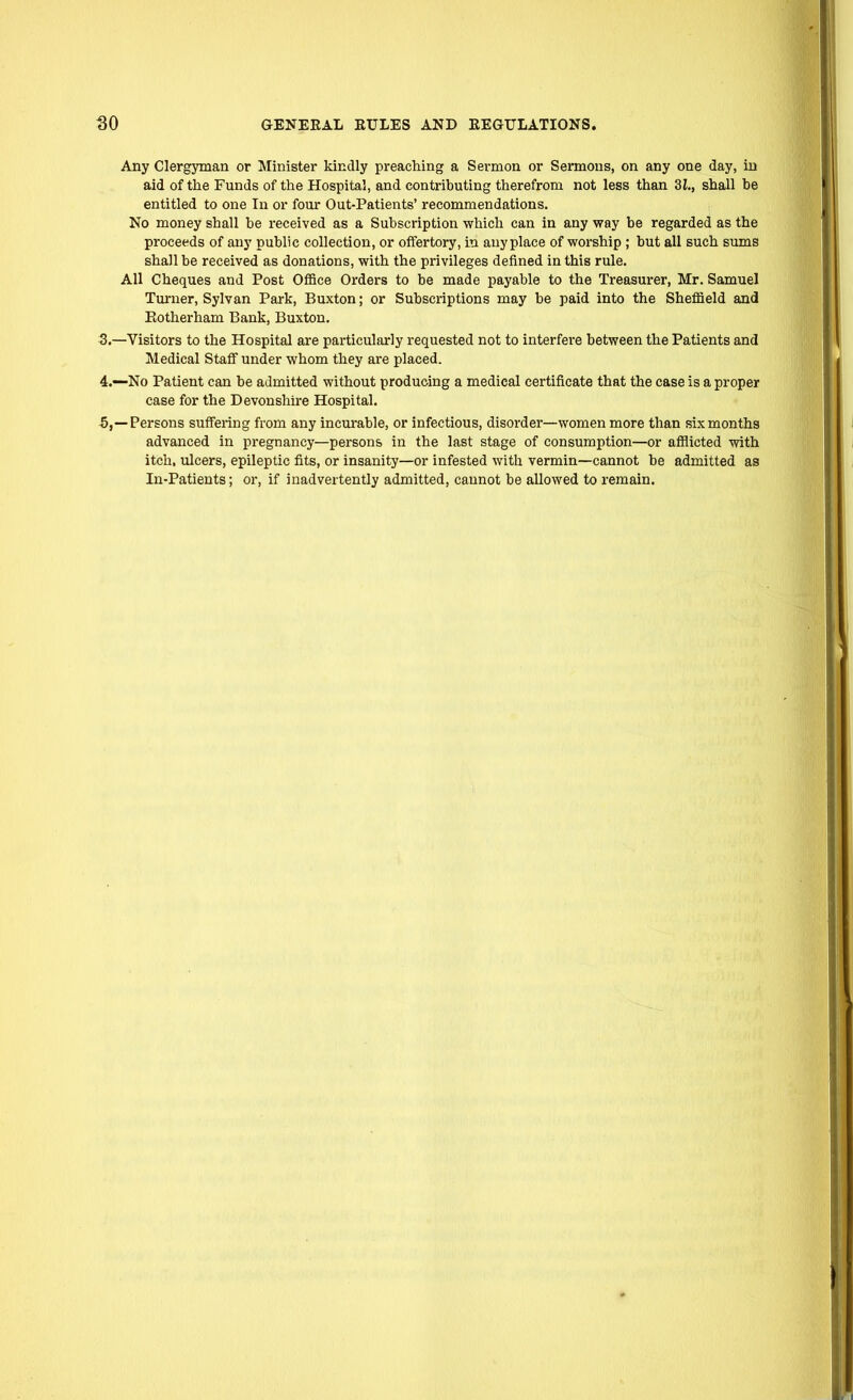 Any Clergyman or Minister kindly preaching a Sermon or Sermons, on any one day, in aid of the Funds of the Hospital, and contributing therefrom not less than 3Z., shall he entitled to one In or fom- Out-Patients' recommendations. No money shall be received as a Subscription which can in any way be regarded as the proceeds of any public collection, or offertory, in anyplace of worship ; but all such sums shall be received as donations, with the privileges defined in this rule. All Cheques and Post Office Orders to be made payable to the Treasurer, Mr. Samuel Turner, Sylvan Park, Buxton; or Subscriptions may be paid into the Sheffield and Eotherham Bank, Buxton. 3. —Visitors to the Hospital are particularly requested not to interfere between the Patients and Medical Staff under whom they are placed. 4. —No Patient can be admitted without producing a medical certificate that the case is a proper case for the Devonshire Hospital. 5. —Persons suffering from any incurable, or infectious, disorder—women more than six months advanced in pregnancy—persons in the last stage of consumption—or afflicted with itch, ulcers, epileptic fits, or insanity—or infested with vermin—cannot be admitted as In-Patients; or, if inadvertently admitted, cannot be allowed to remain.