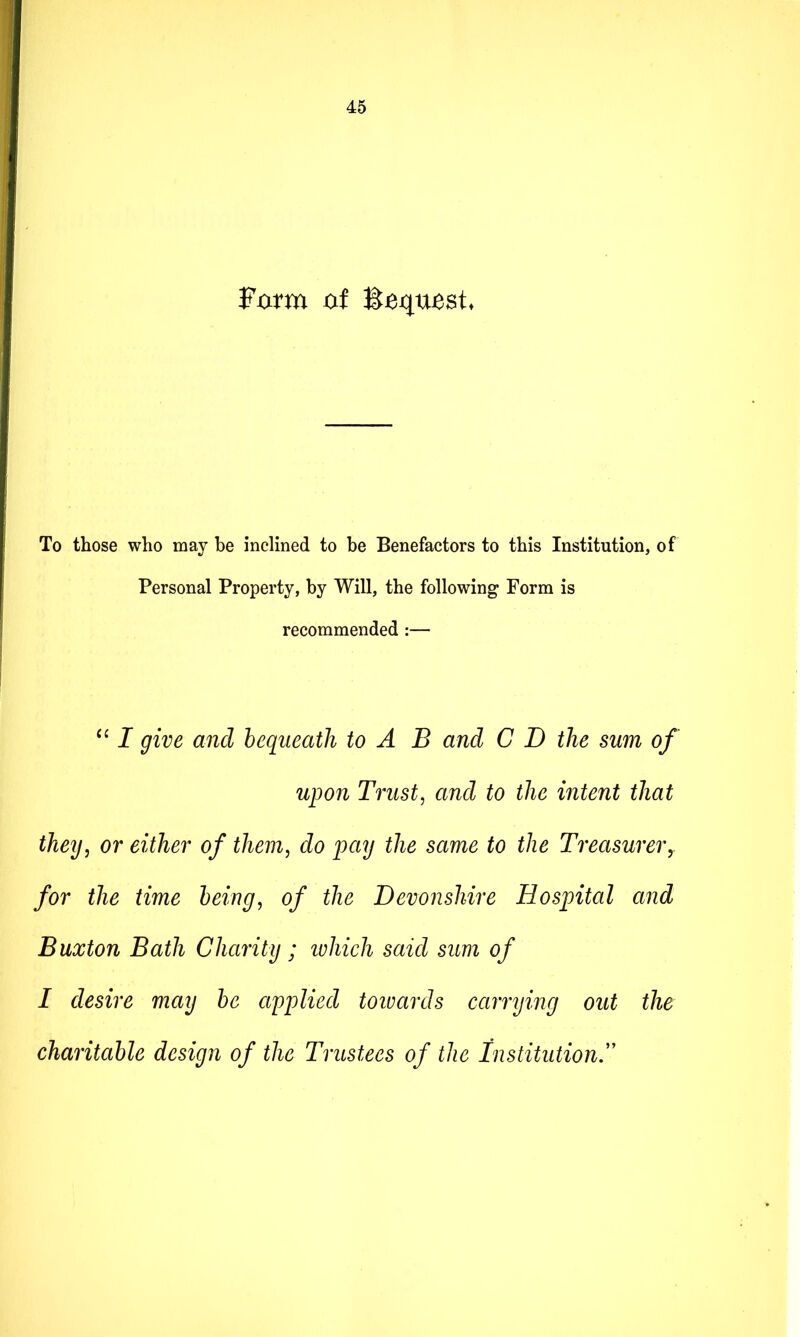 Fxxrm xif l^equesU To those who may be inclined to be Benefactors to this Institution, of Personal Property, by Will, the following* Form is recommended :— I give and lequeath to A B and C D the sum of upon Trust, and to the intent that they, or either of them, do pay the same to the Treasurer,, for the time being, of the Devonshire Hospital and Buxton Bath Charity ; ivhich said sum of I desire may be applied toivards carrying out the charitable design of the Trustees of the Institution^