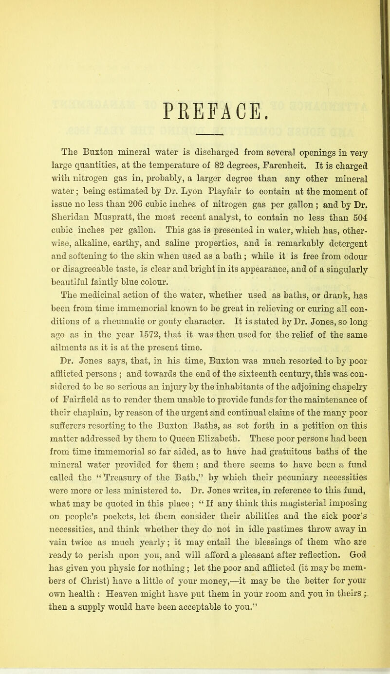 PREFACE. The Buxton mineral water is discharged from several openings in very large quantities, at the temperature of 82 degrees, Farenheit. It is charged with nitrogen gas in, probably, a larger degree than any other mineral water; being estimated by Dr. Lyon Playfair to contain at the moment of issue no less than 206 cubic inches of nitrogen gas per gallon ; and by Dr. Sheridan Muspratt, the most recent analyst, to contain no less than 504 cubic inches per gallon. This gas is presented in water, which has, other- wise, alkaline, earthy, and saline properties, and is remarkably detergent and softening to the skin when used as a bath ; while it is free from odour or disagreeable taste, is clear and bright in its appearance, and of a singularly beautiful faintly blue colour. The medicinal action of the water, whether used as baths, or drank, has been from time immemorial known to be great in relieving or curing all con- ditions of a rheumatic or gouty character. It is stated by Dr. Jones, so long ago as in the year 1572, that it was then used for the relief of the same ailments as it is at the present time. Dr. Jones says, that, in his time, Buxton was much resorted to by poor afflicted persons ; and towards the end of the sixteenth century, this was con- sidered to be so serious an injury by the inhabitants of the adjoining chapelry of Fairfield as to render them unable to provide funds for the maintenance of their chaplain, by reason of the urgent and continual claims of the many poor sufferers resorting to the Buxton Baths, as set forth in a petition on this matter addressed by them to Queen Elizabeth. These poor persons had been from time immemorial so far aided, as to have had gratuitous baths of the mineral water provided for them: and there seems to have been a fund called the  Treasury of the Bath, by which their pecuniary necessities were more or less ministered to. Dr. Jones writes, in reference to this fund, what may be quoted in this place; If any think this magisterial imposing on people's pockets, let them consider their abilities and the sick poor's necessities, and think whether they do not in idle pastimes throw away in vain twice as much yearly; it may entail the blessings of them who are ready to perish upon you, and will afford a pleasant after reflection. God has given you physic for nothing; let the poor and afflicted (it may be mem- bers of Christ) have a little of your money,—it may be the better for your own health : Heaven might have put them in your room and you in theirs ; then a supply would have been acceptable to you.