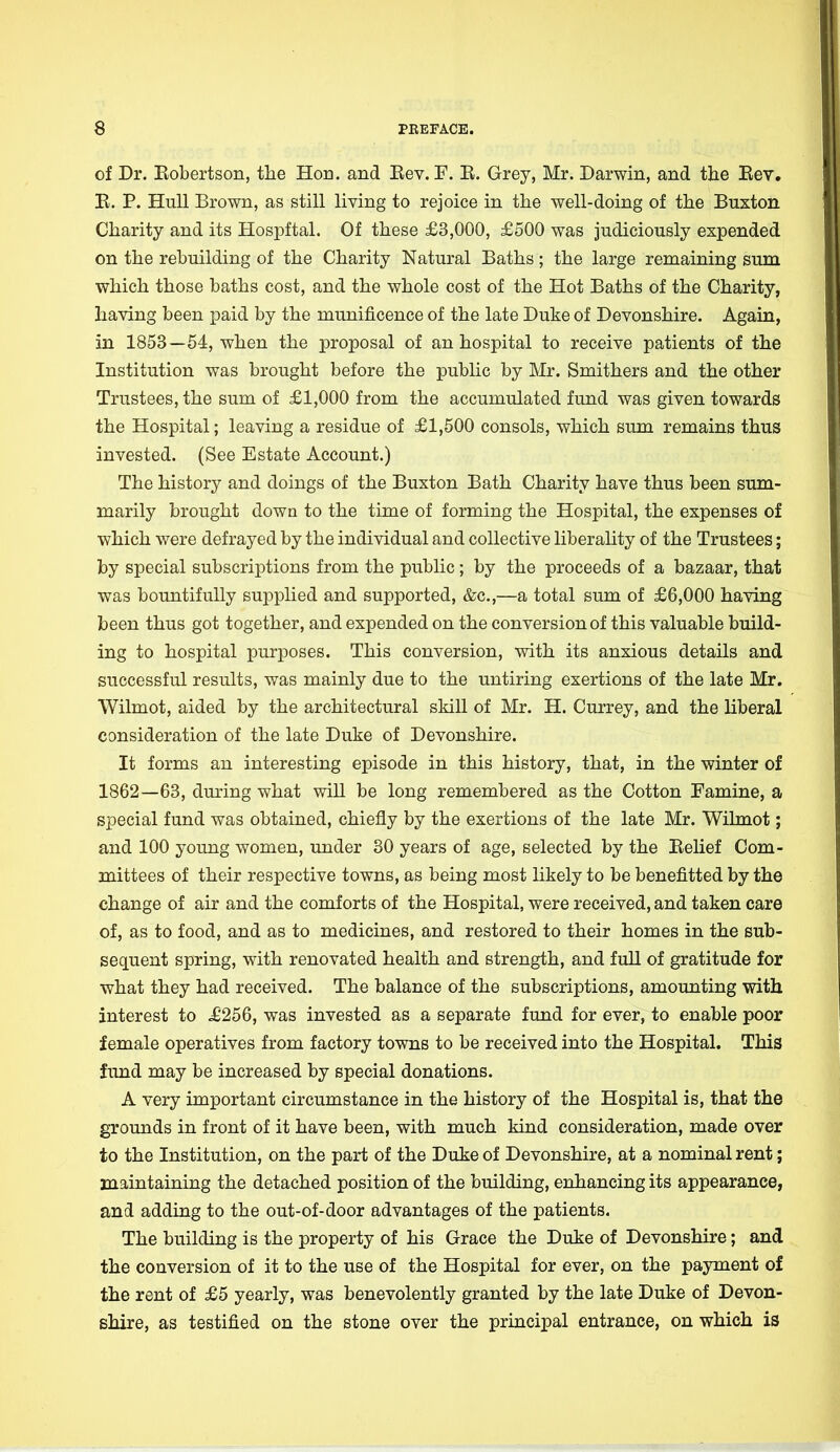 of Dr. Bobertson, the Hon. and Eev. F. E. Grey, Mr. Darwin, and the Eev. B. P. Hull Brown, as still living to rejoice in the well-doing of the Buxton Charity and its Hospftal. Of these £3,000, £500 was judiciously expended on the rebuilding of the Charity Natural Baths ; the large remaining sum which those baths cost, and the whole cost of the Hot Baths of the Charity, having been paid by the munificence of the late Duke of Devonshire. Again, in 1853—54, when the proposal of an hospital to receive patients of the Institution was brought before the public by Mr. Smithers and the other Trustees, the sum of £1,000 from the accumulated fund was given towards the Hospital; leaving a residue of £1,500 consols, which sum remains thus invested. (See Estate Account.) The history and doings of the Buxton Bath Charity have thus been sum- marily brought down to the time of forming the Hospital, the expenses of which were defrayed by the individual and collective liberality of the Trustees; by special subscriptions from the public; by the proceeds of a bazaar, that was bountifully supplied and supported, &c,—a total sum of £6,000 having been thus got together, and expended on the conversion of this valuable build- ing to hospital purposes. This conversion, with its anxious details and successful results, was mainly due to the untiring exertions of the late Mr. Wilmot, aided by the architectural skill of Mr. H. Currey, and the liberal consideration of the late Duke of Devonshire. It forms an interesting episode in this history, that, in the winter of 1862—63, during what will be long remembered as the Cotton Famine, a special fund was obtained, chiefly by the exertions of the late Mr. Wilmot; and 100 young women, under 30 years of age, selected by the Belief Com- mittees of their respective towns, as being most likely to be benefitted by the change of air and the comforts of the Hospital, were received, and taken care of, as to food, and as to medicines, and restored to their homes in the sub- sequent spring, with renovated health and strength, and full of gratitude for what they had received. The balance of the subscriptions, amounting with interest to JE256, was invested as a separate fund for ever, to enable poor female operatives from factory towns to be received into the Hospital. This fund may be increased by special donations. A very important circumstance in the history of the Hospital is, that the grounds in front of it have been, with much kind consideration, made over to the Institution, on the part of the Duke of Devonshire, at a nominal rent; maintaining the detached position of the building, enhancing its appearance, and adding to the out-of-door advantages of the patients. The building is the property of his Grace the Duke of Devonshire; and the conversion of it to the use of the Hospital for ever, on the payment of the rent of £5 yearly, was benevolently granted by the late Duke of Devon- shire, as testified on the stone over the principal entrance, on which is