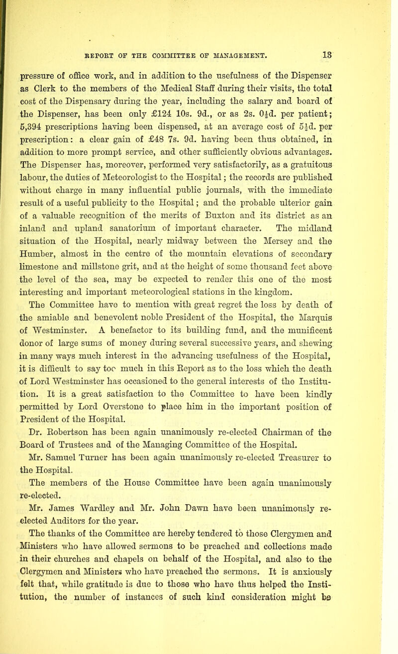 pressure of office work, and in addition to the usefulness of the Dispenser as Clerk to the members of the Medical Staff during their visits, the total cost of the Dispensary during the year, including the salary and board of the Dispenser, has been only £124 10s. 9d., or as 2s. 0|d. per patient; 5,394 prescriptions having been dispensed, at an average cost of 5|d. per prescription: a clear gain of £48 7s. 9d. having been thus obtained, in addition to more prompt service, and other sufficiently obvious advantages. The Dispenser has, moreover, performed very satisfactorily, as a gratuitous labour, the duties of Meteorologist to the Hospital; the records are published without charge in many influential public journals, with the immediate result of a useful publicity to the Hospital; and the probable ulterior gain of a valuable recognition of the merits of Buxton and its district as an inland and upland sanatorium of important character. The midland situation of the Hospital, nearly midway between the Mersey and the Humber, almost in the centre of the mountain elevations of secondary limestone and millstone grit, and at the height of some thousand feet above the level of the sea, may be expected to render this one of the most interesting and important meteorological stations in the kingdom. The Committee have to mention with great regret the loss by death of the amiable and benevolent noble President of the Hospital, the Marquis of Westminster. A benefactor to its building fund, and the munificent donor of large sums of money during several successive years, and shewing in many ways much interest in the advancing usefulness of the Hospital, it is difficult to say too much in this Eeport as to the loss which the death of Lord Westminster has occasioned to the general interests of the Institu- tion. It is a great satisfaction to the Committee to have been kindly permitted by Lord Overstone to place him in the important position of President of the Hospital. Dr. Eobertson has been again unanimously re-elected Chairman of the Board of Trustees and of the Managing Committee of the Hospital. Mr. Samuel Turner has been again unanimously re-elected Treasurer to the Hospital. The members of the House Committee have been again unanimously re-elected. Mr. James Wardley and Mr. John Dawn have been unanimously re- elected Auditors for the year. The thanks of the Committee are hereby tendered to those Clergymen and Ministers who have allowed sermons to be preached and collections made in their churches and chapels on behalf of the Hospital, and also to the Clergymen and Ministers who have preached the sermons. It is anxiously felt that, while gratitude is due to those who have thus helped the Insti- tution, the number of instances of such kind consideration might foe