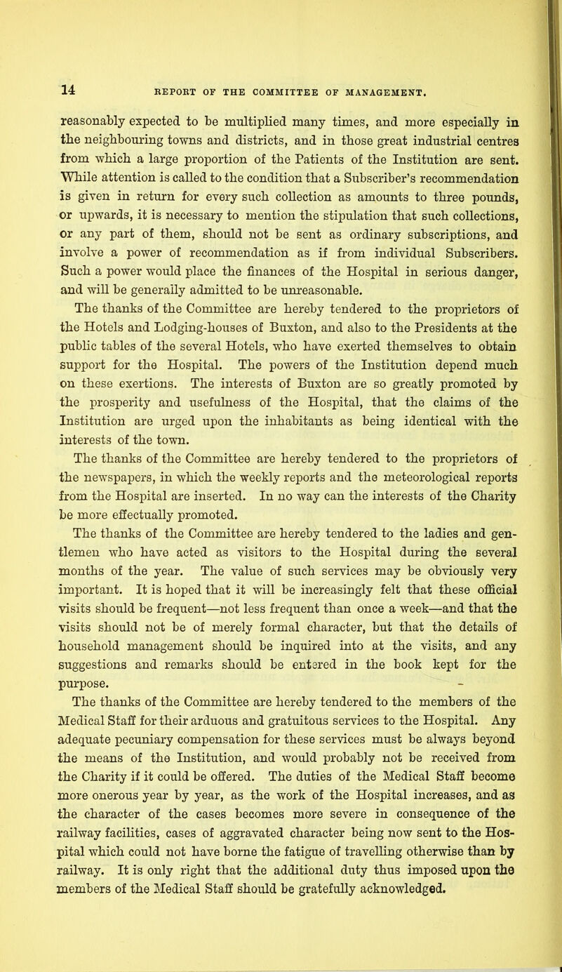 reasonably expected to be multiplied many times, and more especially in the neighbouring towns and districts, and in those great industrial centres from which a large proportion of the Patients of the Institution are sent. While attention is called to the condition that a Subscriber's recommendation is given in return for every such collection as amounts to three pounds, or upwards, it is necessary to mention the stipulation that such collections, or any part of them, should not be sent as ordinary subscriptions, and involve a power of recommendation as if from individual Subscribers. Such a power would place the finances of the Hospital in serious danger, and will be generally admitted to be unreasonable. The thanks of the Committee are hereby tendered to the proprietors of the Hotels and Lodging-houses of Buxton, and also to the Presidents at the public tables of the several Hotels, who have exerted themselves to obtain support for the Hospital. The powers of the Institution depend much on these exertions. The interests of Buxton are so greatly promoted by the prosperity and usefulness of the Hospital, that the claims of the Institution are urged upon the inhabitants as being identical with the interests of the town. The thanks of the Committee are hereby tendered to the proprietors of the newspapers, in which the weekly reports and the meteorological reports from the Hospital are inserted. In no way can the interests of the Charity be more effectually promoted. The thanks of the Committee are hereby tendered to the ladies and gen- tlemen who have acted as visitors to the Hospital during the several months of the year. The value of such services may be obviously very important. It is hoped that it will be increasingly felt that these official visits should be frequent—not less frequent than once a week—and that the visits should not be of merely formal character, but that the details of household management should be inquired into at the visits, and any suggestions and remarks should be entered in the book kept for the purpose. The thanks of the Committee are hereby tendered to the members of the Medical Staff for their arduous and gratuitous services to the Hospital. Any adequate pecuniary compensation for these services must be always beyond the means of the Institution, and would probably not be received from the Charity if it could be offered. The duties of the Medical Staff become more onerous year by year, as the work of the Hospital increases, and as the character of the cases becomes more severe in consequence of the railway facilities, cases of aggravated character being now sent to the Hos- pital which could not have borne the fatigue of travelling otherwise than by railway. It is only right that the additional duty thus imposed upon the members of the Medical Staff should be gratefully acknowledged.