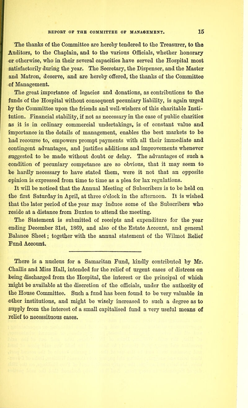 The thanks of the Committee are hereby tendered to the Treasurer, to the Auditors, to the Chaplain, and to the various Officials, whether honorary or otherwise, who in their several capacities have served the Hospital most : satisfactorily during the year. The Secretary, the Dispenser, and the Master and Matron, deserve, and are hereby offered, the thanks of the Committee of Management. The great importance of legacies and donations, as contributions to the funds of the Hospital without consequent pecuniary liability, is again urged by the Committee upon the friends and well-wishers of this charitable Insti- tution. Financial stability, if not as necessary in the case of public charities as it is in ordinary commercial undertakings, is of constant value and importance in the details of management, enables the best markets to be had recourse to, empowers prompt payments with all their immediate and contingent advantages, and justifies additions and improvements whenever suggested to be made without doubt or delay. The advantages of such a condition of pecuniary competance are so obvious, that it may seem to be hardly necessary to have stated them, were it not that an opposite opinion is expressed from time to time as a plea for lax regulations. It will be noticed that the Annual Meeting of Subscribers is to be held on the first Saturday in April, at three o'clock in the afternoon. It is wished that the later period of the year may induce some of the Subscribers who reside at a distance from Buxton to attend the meeting. The Statement is submitted of receipts and expenditure for the year ending December 31st, 1869, and also of the Estate Account, and general Balance Sheet; together with the annual statement of the Wilmot Belief Fund Account. There is a nucleus for a Samaritan Fund, kindly contributed by Mr. Challis and Miss Hall, intended for the relief of urgent cases of distress on being discharged from the Hospital, the interest or the principal of which might be available at the discretion of the officials, under the authority of the House Committee. Such a fund has been found to be very valuable in other institutions, and might be wisely increased to such a degree as to supply from the interest of a small capitalised fund a very useful means of relief to necessituous cases.