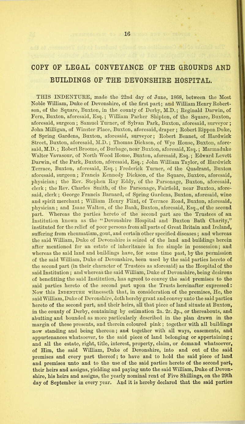 COPY OF LEGAL CONVEYANCE OF THE GROUNDS AND BUILDINGS OF THE DEVONSHIRE HOSPITAL. THIS INDENTUEE, made the 22nd day of June, 1868, between the Most Noble William, Duke of Devonshire, of the first part; and William Henry Robert- son, of the Square, Buxton, in the county of Derby, M.D.; Reginald Darwin, of Fern, Buxton, aforesaid, Esq.; William Parker Shipton, of the Square, Buxton, aforesaid, surgeon; Samuel Turner, of Sylvan Park, Buxton, aforesaid, surveyor; John Milligan, of Winster Place, Buxton, aforesaid, draper ; Robert RipponDuke, of Spring Gardens, Buxton, aforesaid, surveyor; Robert Bennet, of Hardwick Street, Buxton, aforesaid, M.D.; Thomas Dickson, of Wye House, Buxton, afore- said, M.D.; Robert Broome, of Burbage, near Buxton, aforesaid, Esq.; Marmaduke Walter Vavasour, of North Wood House, Buxton, aforesaid, Esq.; Edward Levett Darwin, of the Park, Buxton, aforesaid, Esq.; John William Taylor, of Hardwick Terrace, Buxton, aforesaid, Esq.; Frederick Turner, of the Quadrant, Buxton aforesaid, surgeon ; Francis Kennedy Dickson, of the Square, Buxton, aforesaid, physician; the Rev. Stephen Ray Eddy, of the Parsonage, Buxton, aforesaid, clerk; the Rev. Charles Smith, of the Parsonage, Fairfield, near Buxton, afore- said, clerk ; George Francis Barnard, of Spring Gardens, Buxton, aforesaid, wine and spirit merchant; William Henry Flint, of Terrace Road, Buxton, aforesaid, physician ; and Isaac Walton, of the Bank, Buxton, aforesaid, Esq., of the second part. Whereas the parties hereto of the second part are the Trustees of an Institution known as the  Devonshire Hospital and Buxton Bath Charity, instituted for the relief of poor persons from all parts of Great Britain and Ireland, suffering from rheumatism, gout, and certain other specified diseases; and whereas the said William, Duke of Devonshire is seized of the land and buildings herein after mentioned for an estate of inheritance in fee simple in possession; and whereas the said land and buildings have, for some time past, by the permission of the said William, Duke of Devonshire, been used by the said parties hereto of the second part (in their character of Trustees as aforesaid) as the Hospital of the said Institution; and whereas the said William, Duke of Devonshire, being desirous of benefitting the said Institution, has agreed to convey the said premises to the said parties hereto of the second part upon the Trusts hereinafter expressed: Now this Indenture witnesseth that, in consideration of the premises, He, the said William, Duke of Devonshire, doth hereby grant and convey unto the said parties hereto of the second part, and their heirs, all that piece of land situate at Buxton, in the county of Derby, containing by estimation 2a. 2r. 2p., or thereabouts, and abutting and bounded as more particularly described in the plan drawn in the margin of these presents, and therein coloured pink ; together with all buildings now standing and being thereon; and together with all ways, easements, and appurtenances whatsoever, to the said piece of land belonging or appertaining; and all the estate, right, title, interest, property, claim, or demand whatsoever, of Him, the said William, Duke of Devonshire, into and out of the said premises and every part thereof; to have and to hold the said piece of land and premises unto and to the use of the said parties hereto of the second part, their heirs and assigns, yielding and paying unto the said William, Duke of Devon- shire, his heirs and assigns, the yearly nominal rent of Five Shillings, on the 29th day of September in every year. And it is hereby declared that the said parties