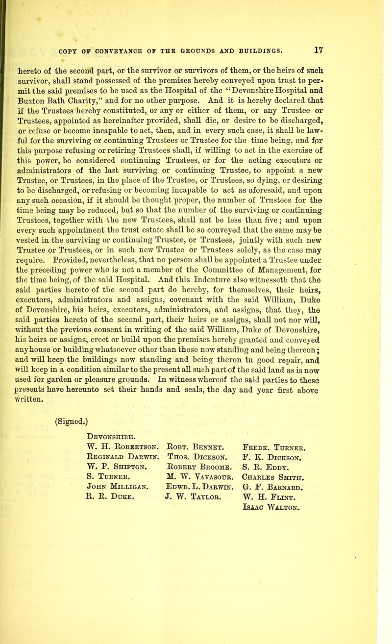 hereto of the second part, or the survivor or survivors of them, or the heirs of such survivor, shall stand possessed of the premises hereby conveyed upon trust to per- mit the said premises to be used as the Hospital of the DevonshireHospital and Buxton Bath Charity, and for no other purpose. And it is hereby declared that if the Trustees hereby constituted, or any or either of them, or any Trustee or Trustees, appointed as hereinafter provided, shall die, or desire to be discharged, or refuse or become incapable to act, then, and in every such case, it shall be law- ful for the surviving or continuing Trustees or Trustee for the time being, and for this purpose refusing or retiring Trustees shall, if willing to act in the exercise of this power, be considered continuing Trustees, or for the acting executors or administrators of the last surviving or continuing Trustee, to appoint a new Trustee, or Trustees, in the place of the Trustee, or Trustees, so dying, or desiring to be discharged, or refusing or becoming incapable to act as aforesaid, and upon any such occasion, if it should be thought proper, the number of Trustees for the time being may be reduced, but so that the number of the surviving or continuing Trustees, together with ihe new Trustees, shall not be less than five; and upon every such appointment the trust estate shall be so conveyed that the same may be vested in the surviving or continuing Trustee, or Trustees, jointly with such new Trustee or Trustees, or in such new Trustee or Trustees solely, as the case may require. Provided, nevertheless, that no person shall be appointed a Trustee under the preceding power who is not a member of the Committee of Management, for the time being, of the said Hospital. And this Indenture also witnesseth that the said parties hereto of the second part do hereby, for themselves, their heirs, executors, administrators and assigns, covenant with the said William, Duke of Devonshire, his heirs, executors, administrators, and assigns, that they, the said parties hereto of the second part, their heirs or assigns, shall not nor will, without the previous consent in writing of the said William, Duke of Devonshire, his heirs or assigns, erect or build upon the premises hereby granted and conveyed any house or building whatsoever other than those now standing and being thereon; and will keep the buildings now standing and being theron in good repair, and will keep in a condition similar to the present all such part of the said land as is now used for garden or pleasure grounds. In witness whereof the said parties to these j>re3ents have hereunto set their hands and seals, the day and year first above written. (Signed.) Devonshire. W. H. Robertson. Robt. Bennet. Reginald Darwin. Thos. Dickson. W. P. Shipton. Robert Broome. S. Turner. M. W. Vavasour. John Milligan. Edwd. L. Darwin. R. R. Duke. J. W. Taylor. Charles Smith. G. F. Barnard. W. H. Flint. Isaac Walton. Fredk. Turner. F. K. Dickson. S. R. Eddy.