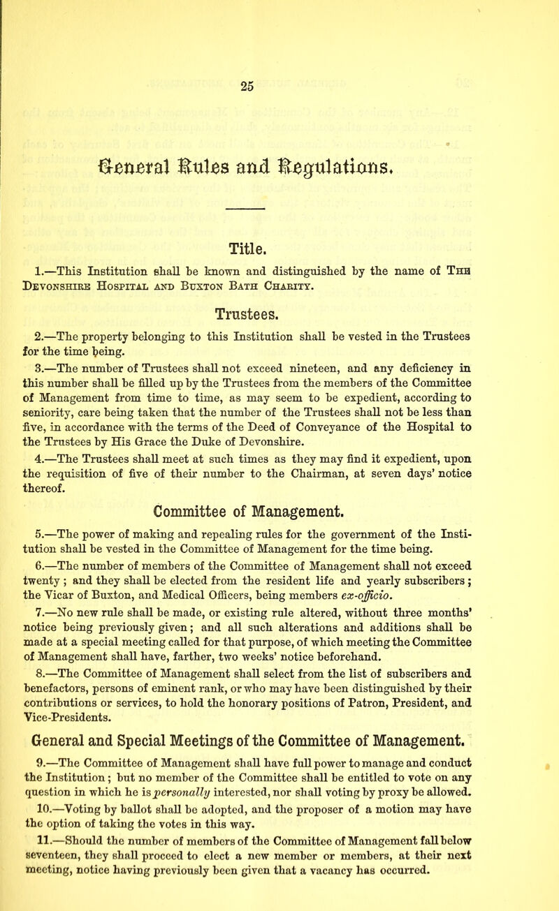 Qm&ml UuUs and llegulatixms* Title. 1. —This Institution shall be known and distinguished by the name of Thb Devonshire Hospital and Buxton Bath Charity. Trustees. 2. —The property belonging to this Institution shall be vested in the Trustees for the time being. 3. —The number of Trustees shall not exceed nineteen, and any deficiency in this number shall be filled up by the Trustees from the members of the Committee of Management from time to time, as may seem to be expedient, according to seniority, care being taken that the number of the Trustees shall not be less than five, in accordance with the terms of the Deed of Conveyance of the Hospital to the Trustees by His Grace the Duke of Devonshire. 4. —The Trustees shall meet at such times as they may find it expedient, upon the requisition of five of their number to the Chairman, at seven days' notice thereof. Committee of Management. 5. —The power of making and repealing rules for the government of the Insti- tution shall be vested in the Committee of Management for the time being. 6. —The number of members of the Committee of Management shall not exceed twenty ; and they shall be elected from the resident life and yearly subscribers; the Vicar of Buxton, and Medical Officers, being members ex-officio. 7. —No new rule shall be made, or existing rule altered, without three months' notice being previously given; and all such alterations and additions shall be made at a special meeting called for that purpose, of which meeting the Committee of Management shall have, farther, two weeks' notice beforehand. 8. —The Committee of Management shall select from the list of subscribers and benefactors, persons of eminent rank, or who may have been distinguished by their contributions or services, to hold the honorary positions of Patron, President, and Vice-Presidents. General and Special Meetings of the Committee of Management. 9. —The Committee of Management shall have full power to manage and conduct the Institution; but no member of the Committee shall be entitled to vote on any question in which he is personally interested, nor shall voting by proxy be allowed. 10. —Voting by ballot shall be adopted, and the proposer of a motion may have the option of taking the votes in this way. 11. —Should the number of members of the Committee of Management fall below seventeen, they shall proceed to elect a new member or members, at their next meeting, notice having previously been given that a vacancy has occurred.