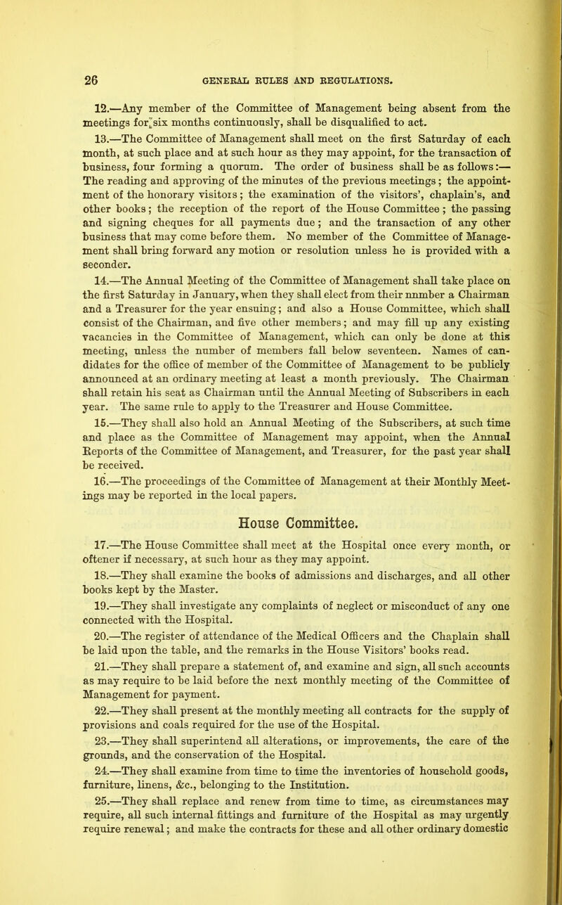 12. —Any member of the Committee of Management being absent from the meetings fornix months continuously, shall be disqualified to act. 13. —The Committee of Management shall meet on the first Saturday of each month, at such place and at such hour as they may appoint, for the transaction of business, four forming a quorum. The order of business shall be as follows:— The reading and approving of the minutes of the previous meetings; the appoint- ment of the honorary visitois ; the examination of the visitors', chaplain's, and other books; the reception of the report of the House Committee ; the passing and signing cheques for all payments due; and the transaction of any other business that may come before them. No member of the Committee of Manage- ment shall bring forward any motion or resolution unless he is provided with a seconder. 14. —The Annual Meeting of the Committee of Management shall take place on the first Saturday in January, when they shall elect from their number a Chairman and a Treasurer for the year ensuing; and also a House Committee, which shall consist of the Chairman, and five other members; and may fill up any existing vacancies in the Committee of Management, which can only be done at this meeting, unless the number of members fall below seventeen. Names of can- didates for the office of member of the Committee of Management to be publicly announced at an ordinary meeting at least a month previously. The Chairman shall retain his seat as Chairman until the Annual Meeting of Subscribers in each year. The same rule to apply to the Treasurer and House Committee. 15. —They shall also hold an Annual Meeting of the Subscribers, at such time and place as the Committee of Management may appoint, when the Annual Eeports of the Committee of Management, and Treasurer, for the past year shall be received. 16. —The proceedings of the Committee of Management at their Monthly Meet- ings may be reported in the local papers. House Committee. 17. —The House Committee shall meet at the Hospital once every month, or oftener if necessary, at such hour as they may appoint. 18. —They shall examine the books of admissions and discharges, and all other books kept by the Master. 19. —They shall investigate any complaints of neglect or misconduct of any one connected with the Hospital. 20. —The register of attendance of the Medical Officers and the Chaplain shall be laid upon the table, and the remarks in the House Visitors' books read. 21. —They shall prepare a statement of, and examine and sign, all such accounts as may require to be laid before the next monthly meeting of the Committee of Management for payment. 22. —They shall present at the monthly meeting all contracts for the supply of provisions and coals required for the use of the Hospital. 23. —They shall superintend all alterations, or improvements, the care of the grounds, and the conservation of the Hospital. 24. —They shall examine from time to time the inventories of household goods, furniture, linens, &c, belonging to the Institution. 25. —They shall replace and renew from time to time, as circumstances may require, all such internal fittings and furniture of the Hospital as may urgently require renewal; and make the contracts for these and all other ordinary domestic