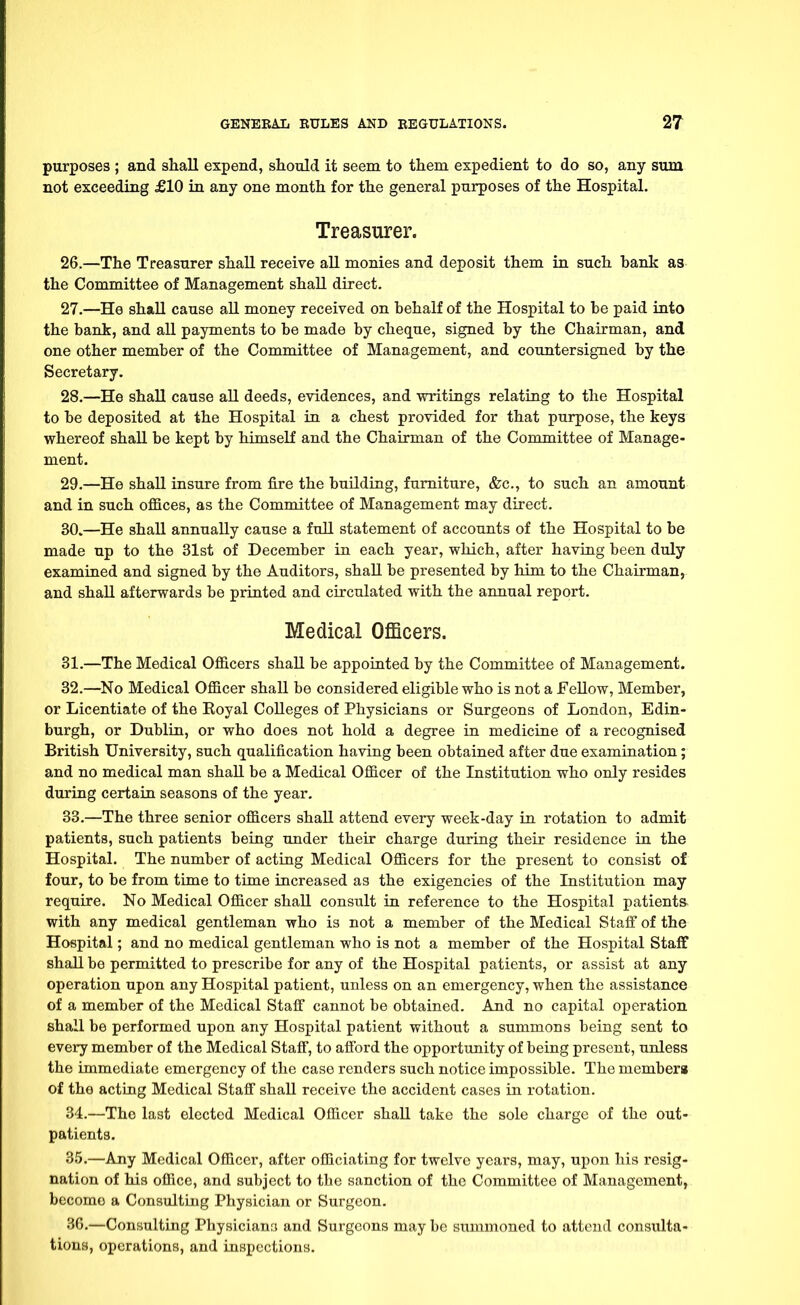 purposes ; and shall expend, should it seem to them expedient to do so, any sum not exceeding £10 in any one month for the general purposes of the Hospital. Treasurer. 26. —The Treasurer shall receive all monies and deposit them in such bank as the Committee of Management shall direct. 27. —He shall cause all money received on behalf of the Hospital to be paid into the bank, and all payments to be made by cheque, signed by the Chairman, and one other member of the Committee of Management, and countersigned by the Secretary. 28. —He shall cause all deeds, evidences, and writings relating to the Hospital to be deposited at the Hospital in a chest provided for that purpose, the keys whereof shall be kept by himself and the Chairman of the Committee of Manage- ment. 29. —He shall insure from fire the building, furniture, &c, to such an amount and in such offices, as the Committee of Management may direct. 30. —He shall annually cause a full statement of accounts of the Hospital to be made up to the 31st of December in each year, which, after having been duly examined and signed by the Auditors, shall be presented by him to the Chairman, and shall afterwards be printed and circulated with the annual report. Medical Officers. 31. —The Medical Officers shall be appointed by the Committee of Management. 32. —No Medical Officer shall be considered eligible who is not a Fellow, Member, or Licentiate of the Royal Colleges of Physicians or Surgeons of London, Edin- burgh, or Dublin, or who does not hold a degree in medicine of a recognised British University, such qualification having been obtained after due examination; and no medical man shall be a Medical Officer of the Institution who only resides during certain seasons of the year. 33. —The three senior officers shall attend every week-day in rotation to admit patients, such patients being under their charge during their residence in the Hospital. The number of acting Medical Officers for the present to consist of four, to be from time to time increased as the exigencies of the Institution may require. No Medical Officer shall consult in reference to the Hospital patients with any medical gentleman who is not a member of the Medical Staff of the Hospital; and no medical gentleman who is not a member of the Hospital Staff shall be permitted to prescribe for any of the Hospital patients, or assist at any operation upon any Hospital patient, unless on an emergency, when the assistance of a member of the Medical Staff cannot be obtained. And no capital operation shall be performed upon any Hospital patient without a summons being sent to every member of the Medical Staff, to afford the opportunity of being present, unless the immediate emergency of the case renders such notice impossible. The memberg of the acting Medical Staff shall receive the accident cases in rotation. 34. —The last elected Medical Officer shall take the sole charge of the out- patients. 35. —Any Medical Officer, after officiating for twelve years, may, upon his resig- nation of his office, and subject to the sanction of the Committee of Management, becomo a Consulting Physician or Surgeon. 36. —Consulting Physicians and Surgeons may be summoned to attend consulta- tions, operations, and inspections.