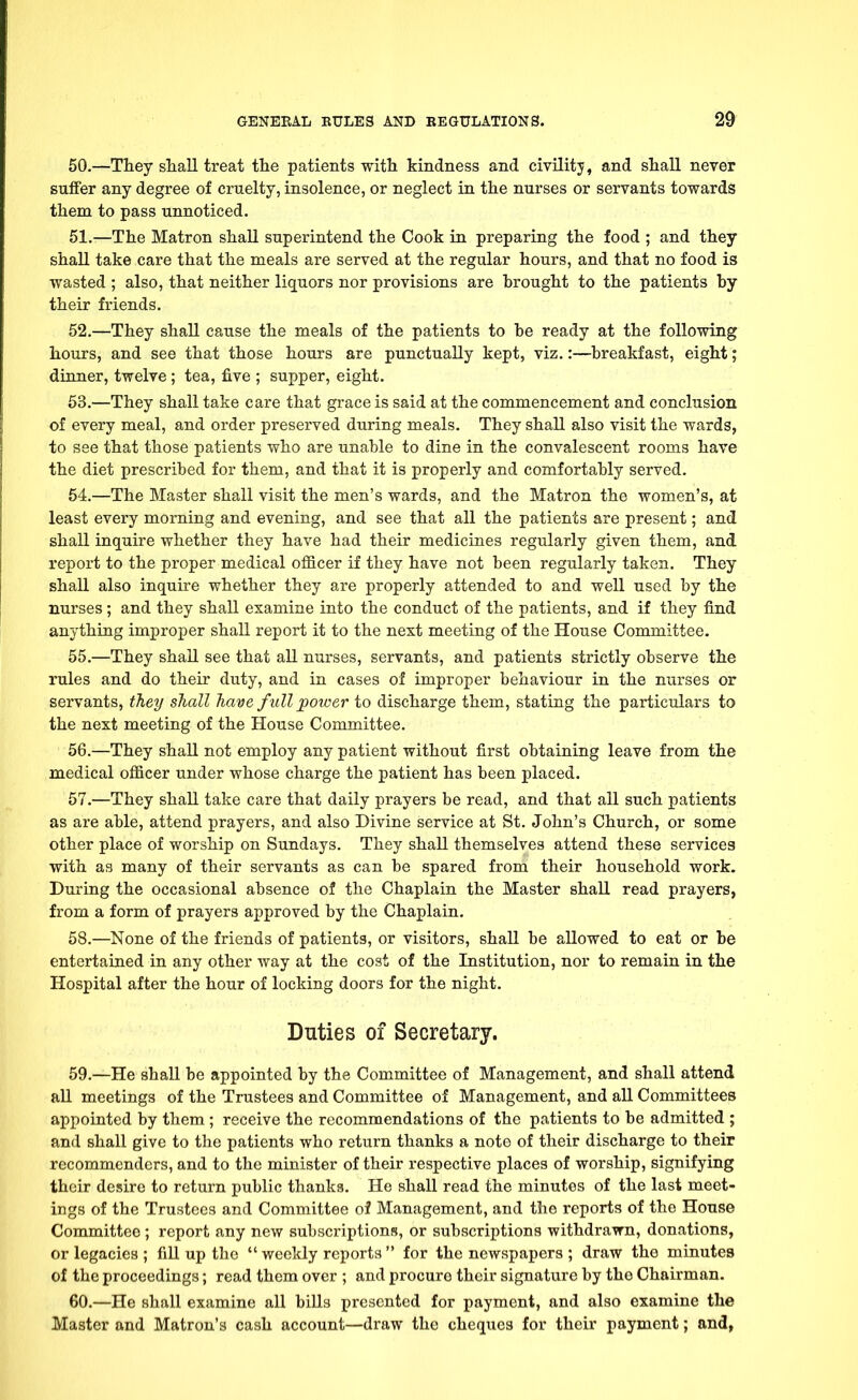 50. —They shall treat the patients with kindness and civilitj, and shall never suffer any degree of cruelty, insolence, or neglect in the nurses or servants towards them to pass unnoticed. 51. —The Matron shall superintend the Cook in preparing the food ; and they shall take care that the meals are served at the regular hours, and that no food is wasted ; also, that neither liquors nor provisions are brought to the patients by their friends. 52. —They shall cause the meals of the patients to be ready at the following hours, and see that those hours are punctually kept, viz.:—breakfast, eight; dinner, twelve; tea, five ; supper, eight. 53. —They shall take care that grace is said at the commencement and conclusion of every meal, and order preserved during meals. They shall also visit the wards, to see that those patients who are unable to dine in the convalescent rooms have the diet prescribed for them, and that it is properly and comfortably served. 54. —The Master shall visit the men's wards, and the Matron the women's, at least every morning and evening, and see that all the patients are present; and shall inquire whether they have had their medicines regularly given them, and report to the proper medical officer if they have not been regularly taken. They shall also inquire whether they are properly attended to and well used by the nurses ; and they shall examine into the conduct of the patients, and if they find anything improper shall report it to the next meeting of the House Committee. 55. —They shall see that all nurses, servants, and patients strictly observe the rules and do their duty, and in cases of improper behaviour in the nurses or servants, they shall have full power to discharge them, stating the particulars to the next meeting of the House Committee. 56. —They shall not employ any patient without first obtaining leave from the medical officer under whose charge the patient has been placed. 57. —They shall take care that daily prayers be read, and that all such patients as are able, attend prayers, and also Divine service at St. John's Church, or some other place of worship on Sundays. They shall themselves attend these services with as many of their servants as can be spared from their household work. During the occasional absence of the Chaplain the Master shall read prayers, from a form of prayers approved by the Chaplain. 58. —None of the friends of patients, or visitors, shall be allowed to eat or be entertained in any other way at the cost of the Institution, nor to remain in the Hospital after the hour of locking doors for the night. Duties of Secretary. 59. —He shall be appointed by the Committee of Management, and shall attend all meetings of the Trustees and Committee of Management, and all Committees appointed by them ; receive the recommendations of the patients to be admitted ; and shall give to the patients who return thanks a note of their discharge to their recommenders, and to the minister of their respective places of worship, signifying their desire to return public thanks. He shall read the minutes of the last meet- ings of the Trustees and Committee of Management, and the reports of the House Committee ; report any new subscriptions, or subscriptions withdrawn, donations, or legacies ; fill up the  weekly reports  for the newspapers ; draw the minutes of the proceedings; read them over ; and procure their signature by the Chairman. 60. —He shall examine all bills presented for payment, and also examine the Master and Matron's cash account—draw the cheques for their payment; and,